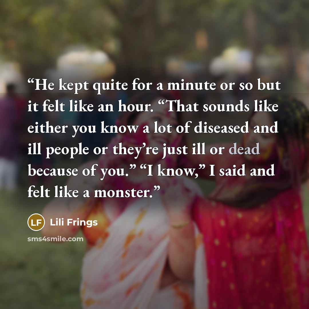 “He kept quite for a minute or so but it felt like an hour. “That sounds like either you know a lot of diseased and ill people or they’re just ill or dead because of you.” “I know,” I said and felt like a monster.” quote by Lili Frings