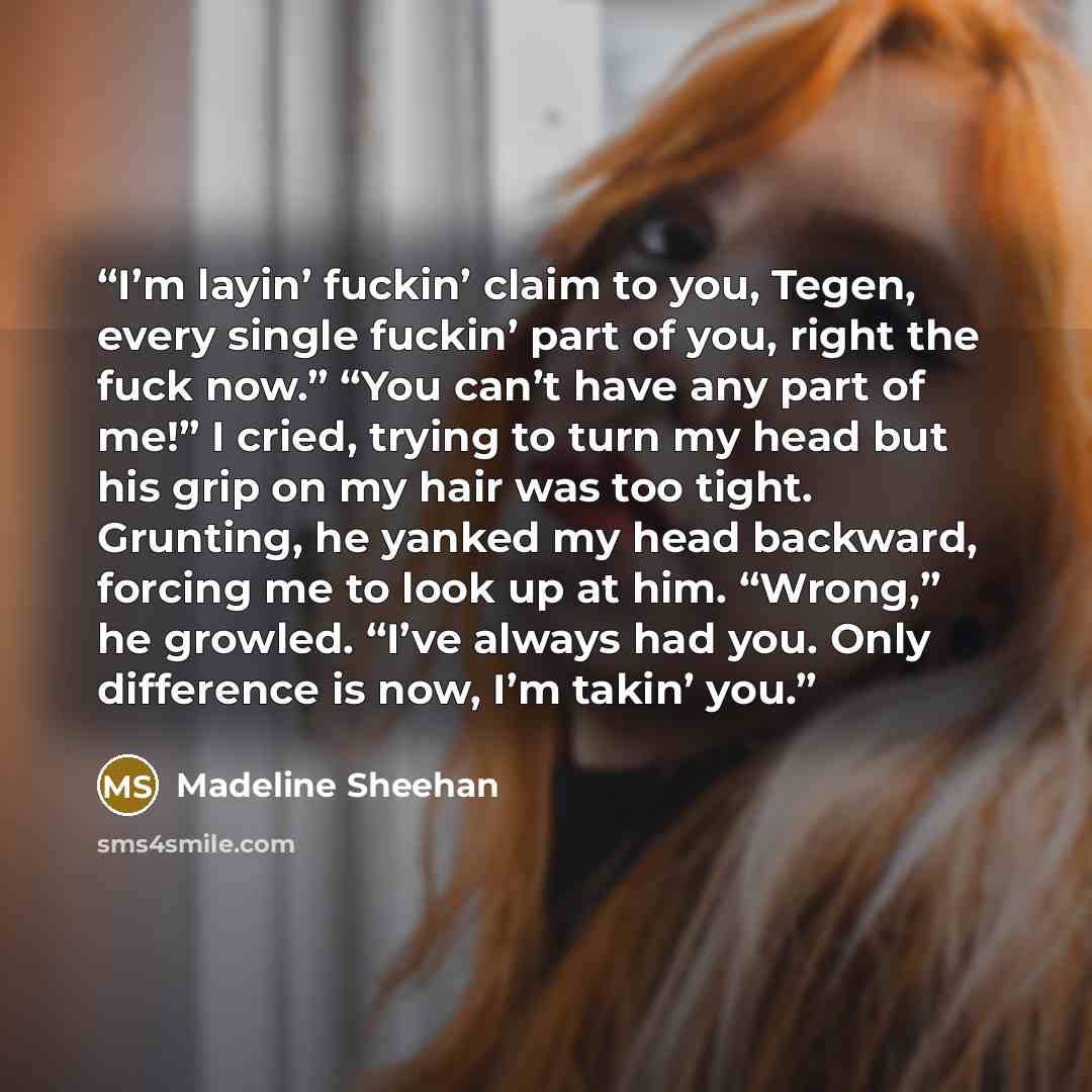 “I’m layin’ fuckin’ claim to you, Tegen, every single fuckin’ part of you, right the fuck now.” “You can’t have any part of me!” I cried, trying to turn my head but his grip on my hair was too tight. Grunting, he yanked my head backward, forcing me to look up at him. “Wrong,” he growled. “I’ve…” quote by Madeline Sheehan