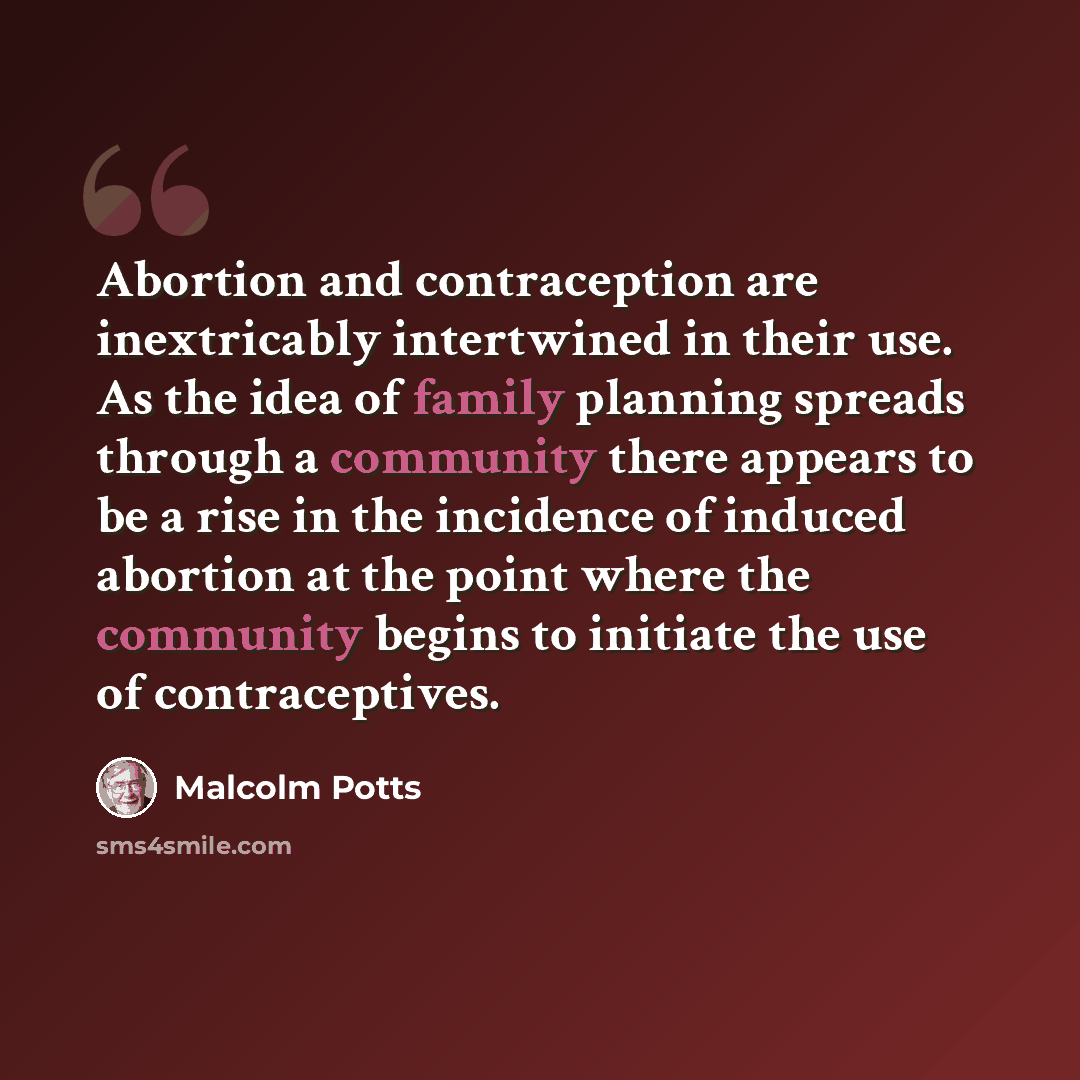 “Abortion and contraception are inextricably intertwined in their use. As the idea of family planning spreads through a community there appears to be a rise in the incidence of induced abortion at the point where the community begins to initiate the use of contraceptives.” quote by Malcolm Potts
