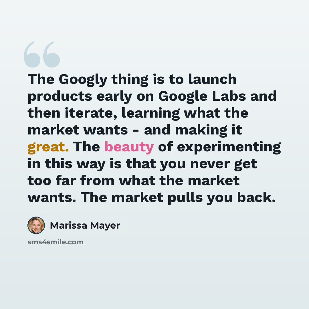 “The Googly thing is to launch products early on Google Labs and then iterate, learning what the market wants - and making it great. The beauty of experimenting in this way is that you never get too far from what the market wants. The market pulls you back.” quote by Marissa Mayer