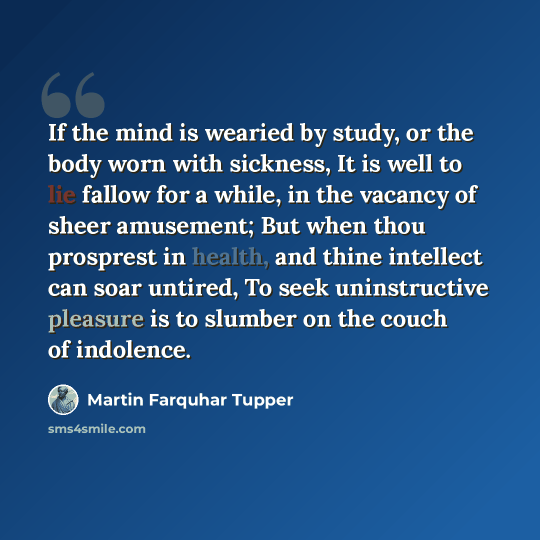 “If the mind is wearied by study, or the body worn with sickness, It is well to lie fallow for a while, in the vacancy of sheer amusement; But when thou prosprest in health, and thine intellect can soar untired, To seek uninstructive pleasure is to slumber on the couch of indolence.” quote by Martin Farquhar Tupper