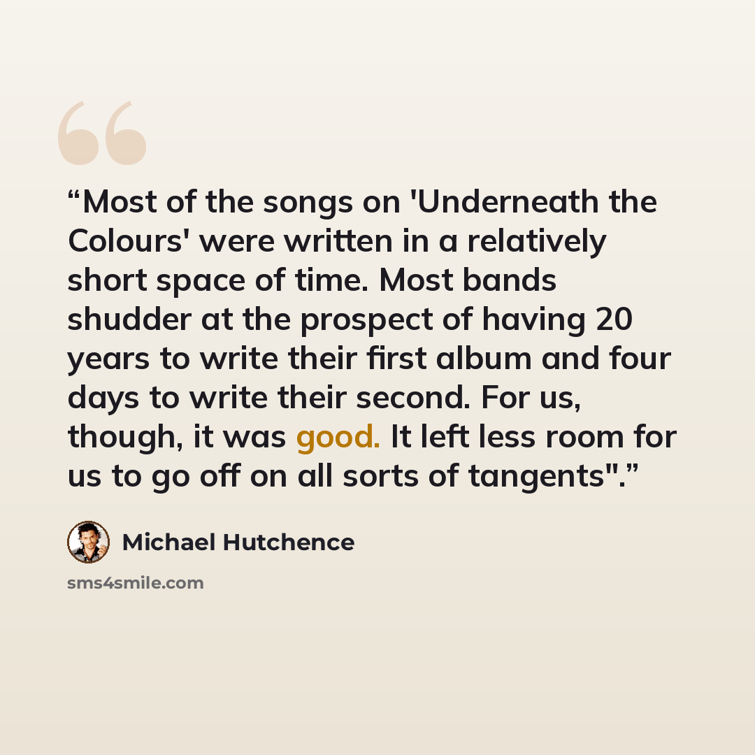 “Most of the songs on 'Underneath the Colours' were written in a relatively short space of time. Most bands shudder at the prospect of having 20 years to write their first album and four days to write their second. For us, though, it was good. It left less room for us to go off on all sorts of…” quote by Michael Hutchence