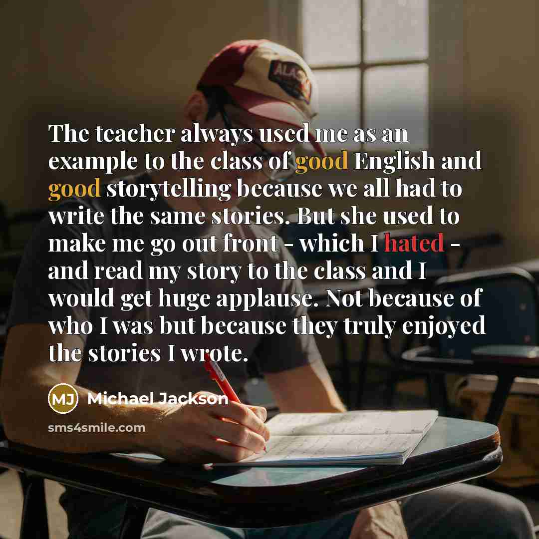 “The teacher always used me as an example to the class of good English and good storytelling because we all had to write the same stories. But she used to make me go out front - which I hated - and read my story to the class and I would get huge applause. Not because of who I was but because they…” quote by Michael Jackson