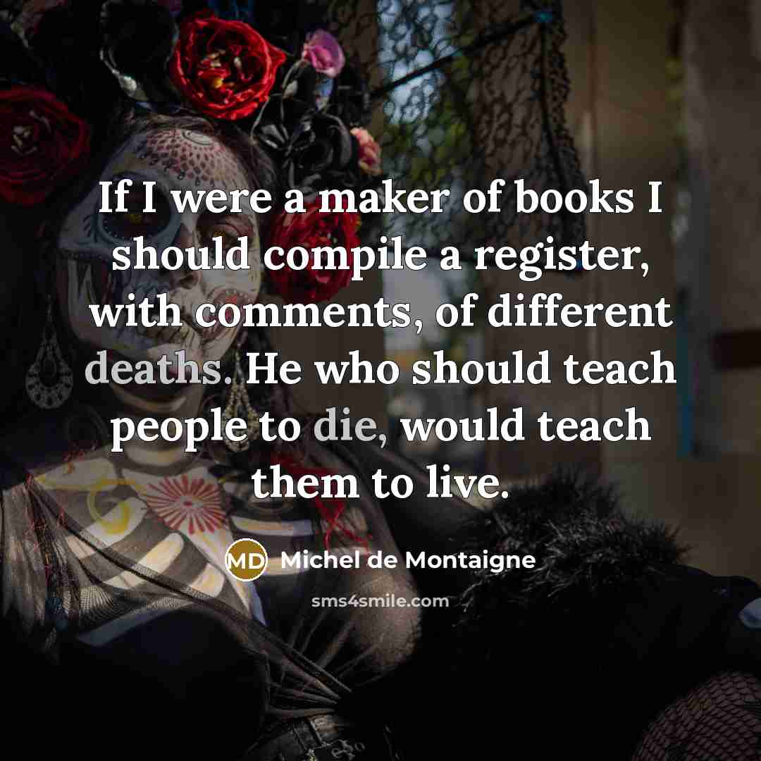 “If I were a maker of books I should compile a register, with comments, of different deaths. He who should teach people to die, would teach them to live.” quote by Michel de Montaigne
