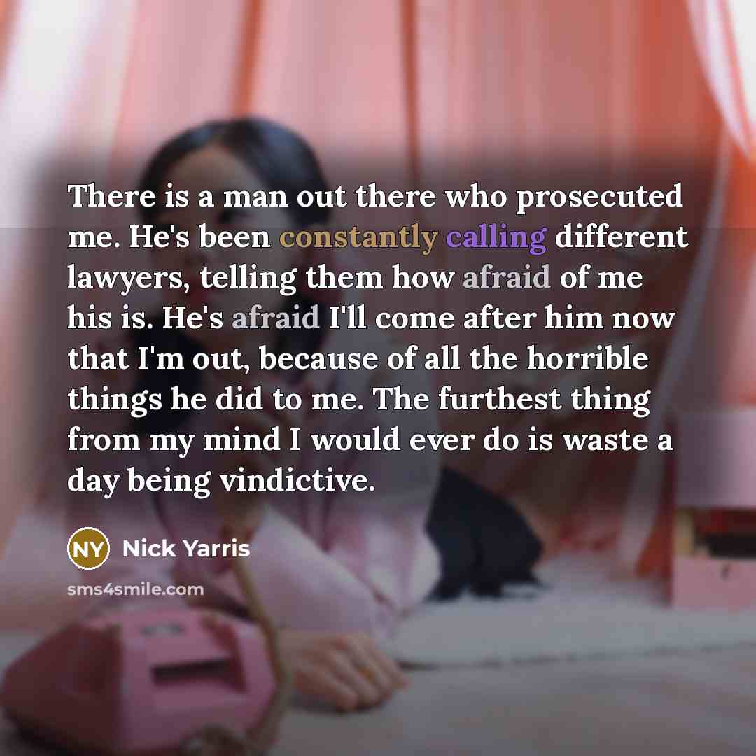 “There is a man out there who prosecuted me. He's been constantly calling different lawyers, telling them how afraid of me his is. He's afraid I'll come after him now that I'm out, because of all the horrible things he did to me. The furthest thing from my mind I would ever do is waste a day being…” quote by Nick Yarris