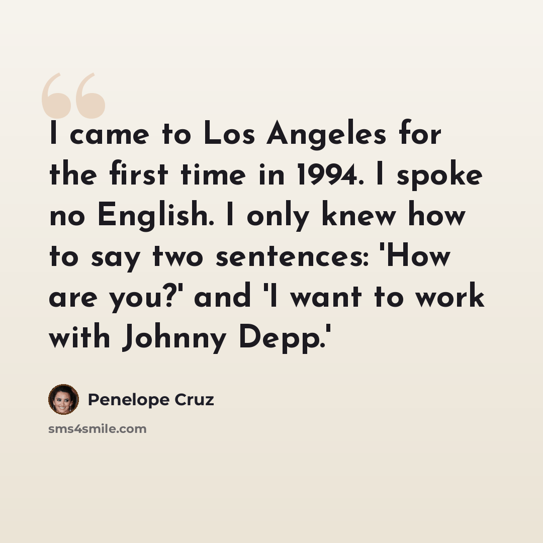 “I came to Los Angeles for the first time in 1994. I spoke no English. I only knew how to say two sentences: 'How are you?' and 'I want to work with Johnny Depp.'” quote by Penelope Cruz
