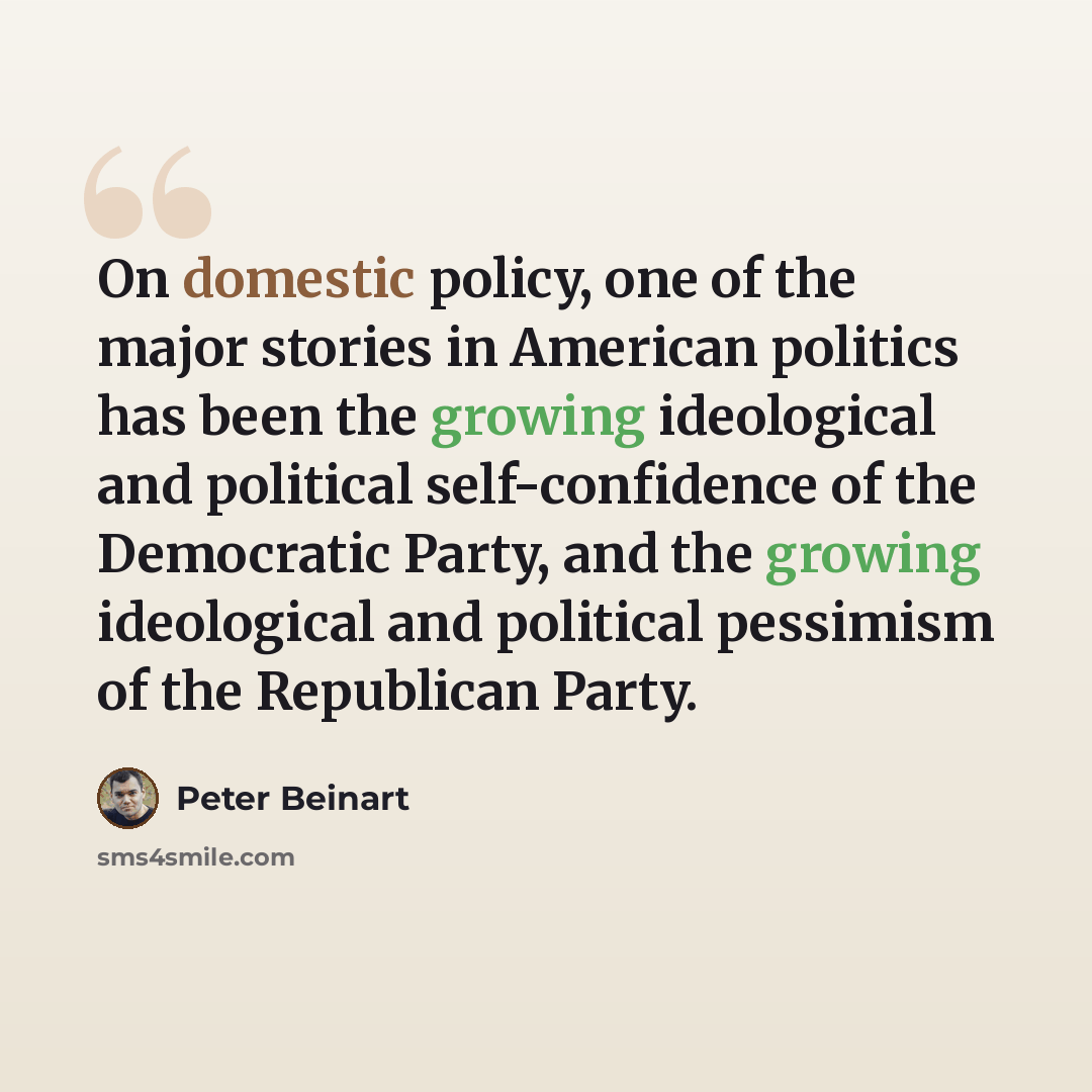 “On domestic policy, one of the major stories in American politics has been the growing ideological and political self-confidence of the Democratic Party, and the growing ideological and political pessimism of the Republican Party.” quote by Peter Beinart
