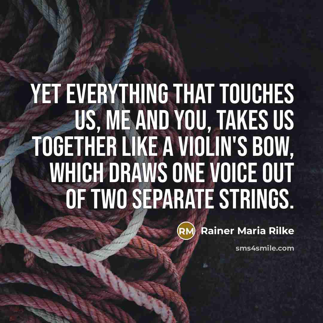 “Yet everything that touches us, me and you, takes us together like a violin's bow, which draws one voice out of two separate strings.” quote by Rainer Maria Rilke