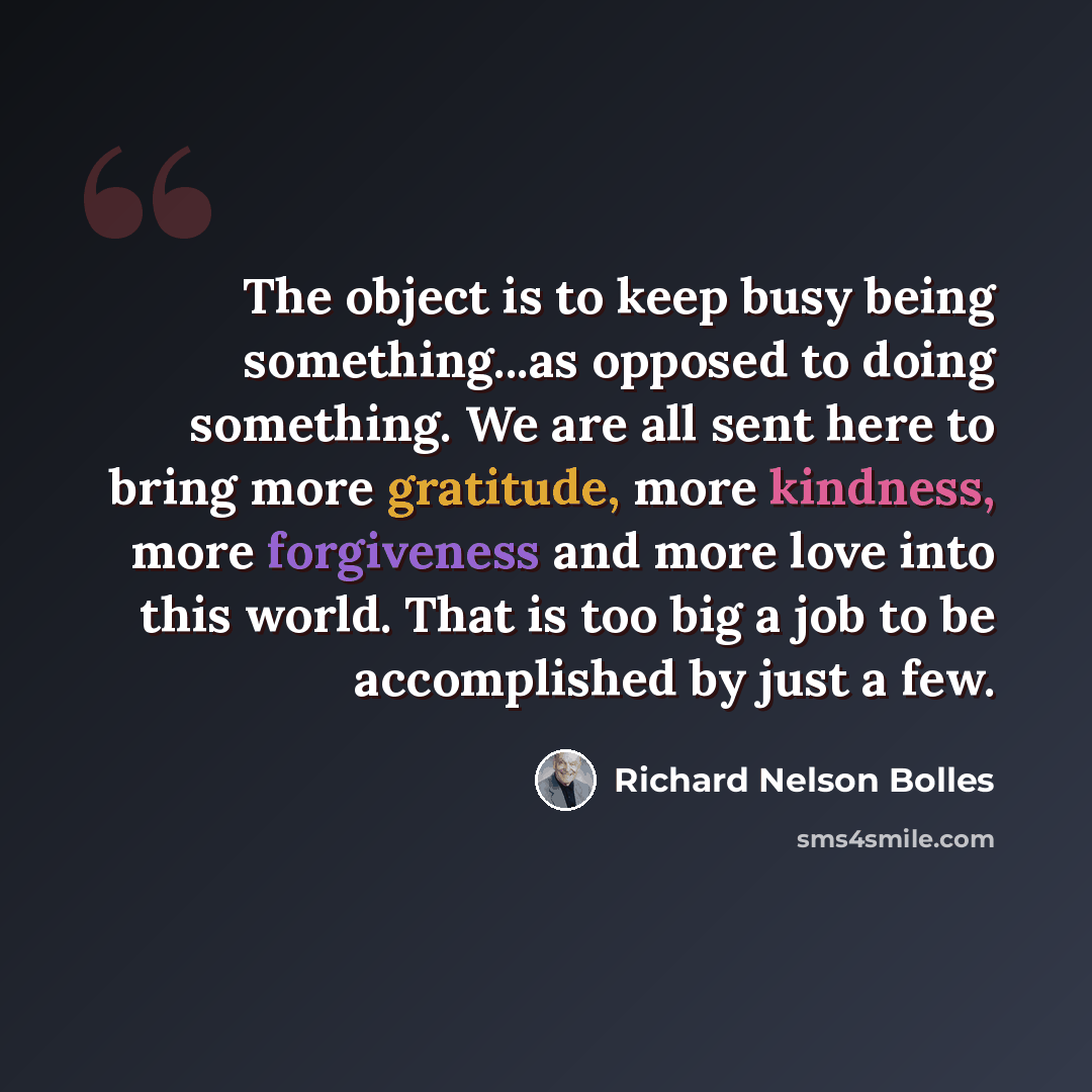 “The object is to keep busy being something...as opposed to doing something. We are all sent here to bring more gratitude, more kindness, more forgiveness and more love into this world. That is too big a job to be accomplished by just a few.” quote by Richard Nelson Bolles