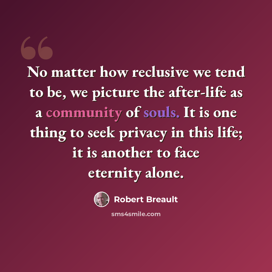 “No matter how reclusive we tend to be, we picture the after-life as a community of souls. It is one thing to seek privacy in this life; it is another to face eternity alone.” quote by Robert Breault