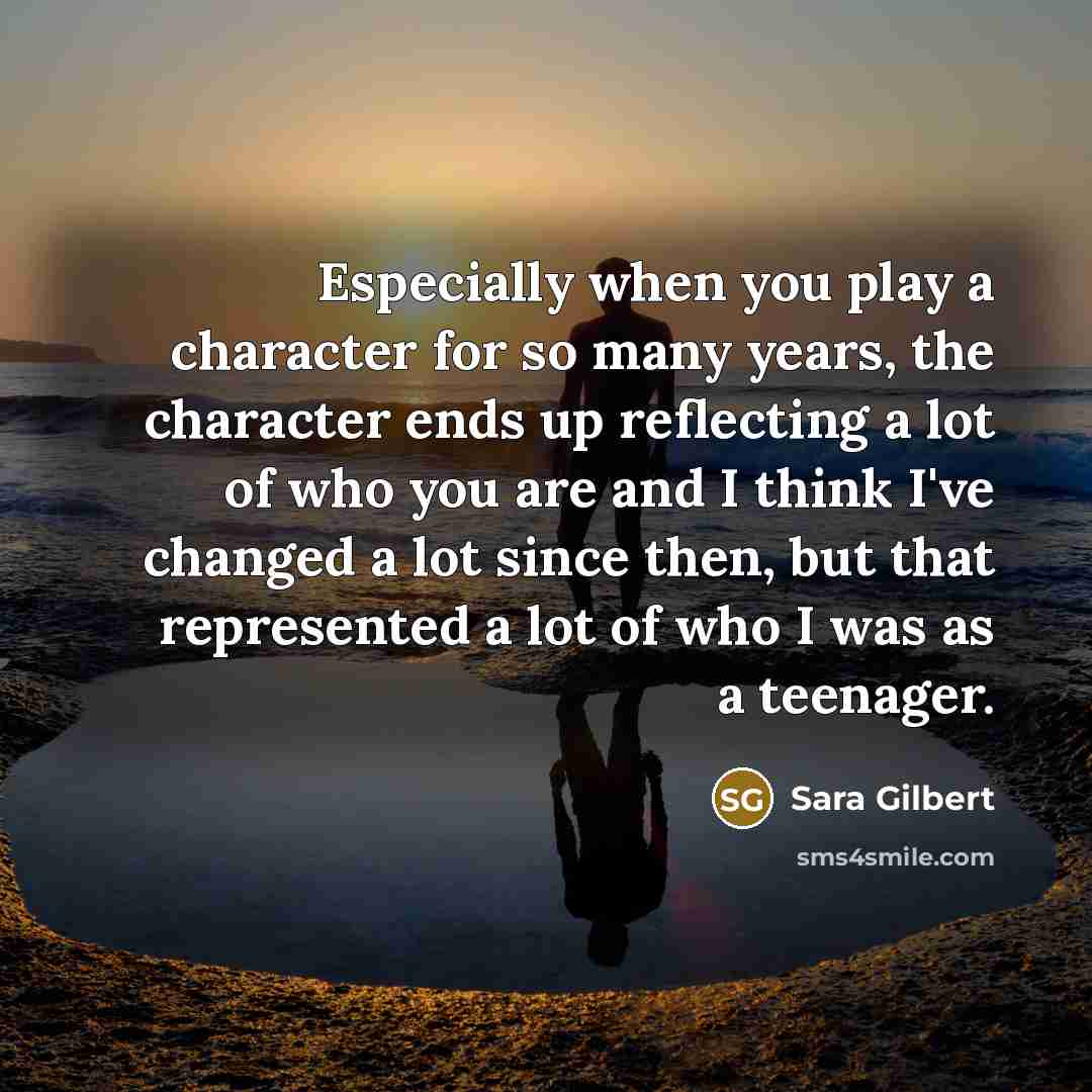 “Especially when you play a character for so many years, the character ends up reflecting a lot of who you are and I think I've changed a lot since then, but that represented a lot of who I was as a teenager.” quote by Sara Gilbert