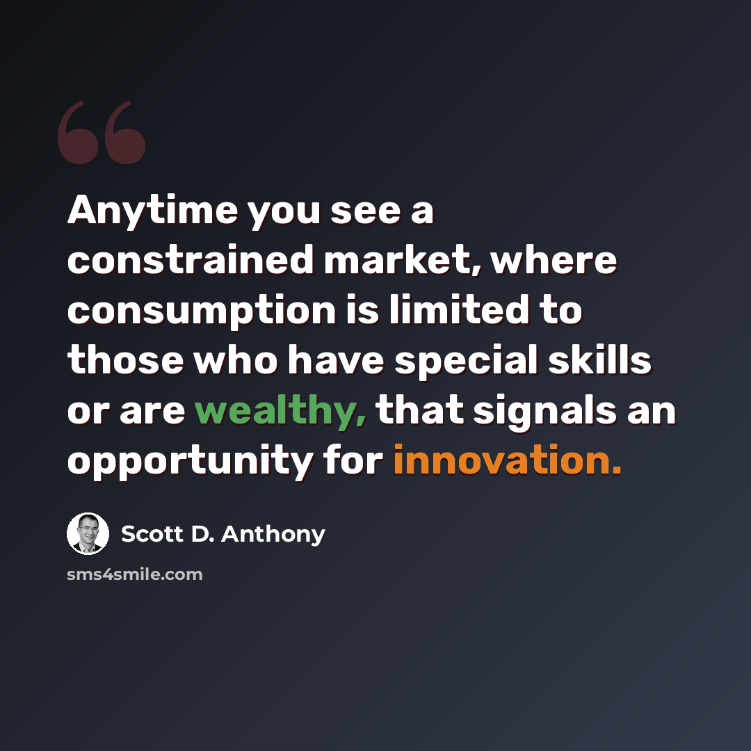 “Anytime you see a constrained market, where consumption is limited to those who have special skills or are wealthy, that signals an opportunity for innovation.” quote by Scott D. Anthony