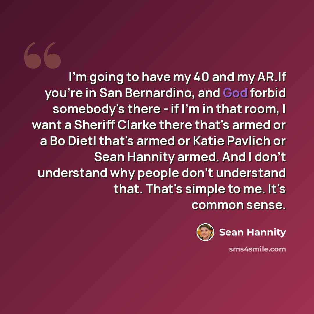 “I'm going to have my 40 and my AR.If you're in San Bernardino, and God forbid somebody's there - if I'm in that room, I want a Sheriff Clarke there that's armed or a Bo Dietl that's armed or Katie Pavlich or Sean Hannity armed. And I don't understand why people don't understand that. That's simple…” quote by Sean Hannity