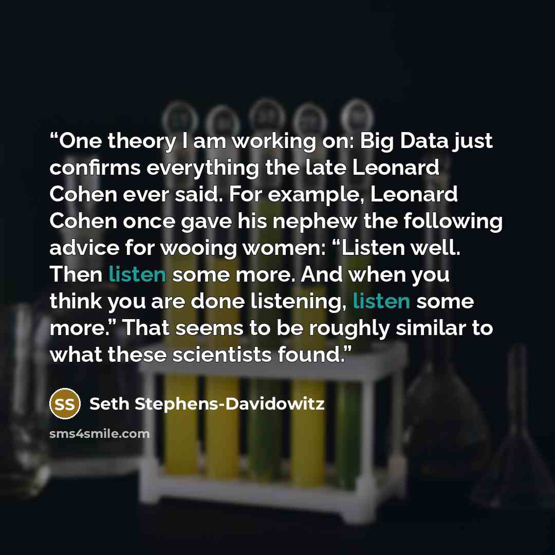 “One theory I am working on: Big Data just confirms everything the late Leonard Cohen ever said. For example, Leonard Cohen once gave his nephew the following advice for wooing women: “Listen well. Then listen some more. And when you think you are done listening, listen some more.” That seems to be…” quote by Seth Stephens-Davidowitz