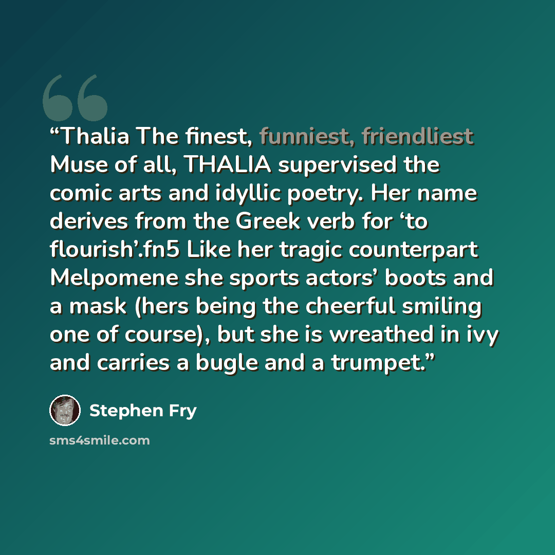 “Thalia The finest, funniest, friendliest Muse of all, THALIA supervised the comic arts and idyllic poetry. Her name derives from the Greek verb for ‘to flourish’.fn5 Like her tragic counterpart Melpomene she sports actors’ boots and a mask (hers being the cheerful smiling one of course), but she…” quote by Stephen Fry
