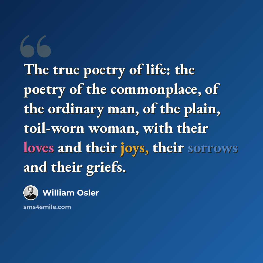 “The true poetry of life: the poetry of the commonplace, of the ordinary man, of the plain, toil-worn woman, with their loves and their joys, their sorrows and their griefs.” quote by William Osler