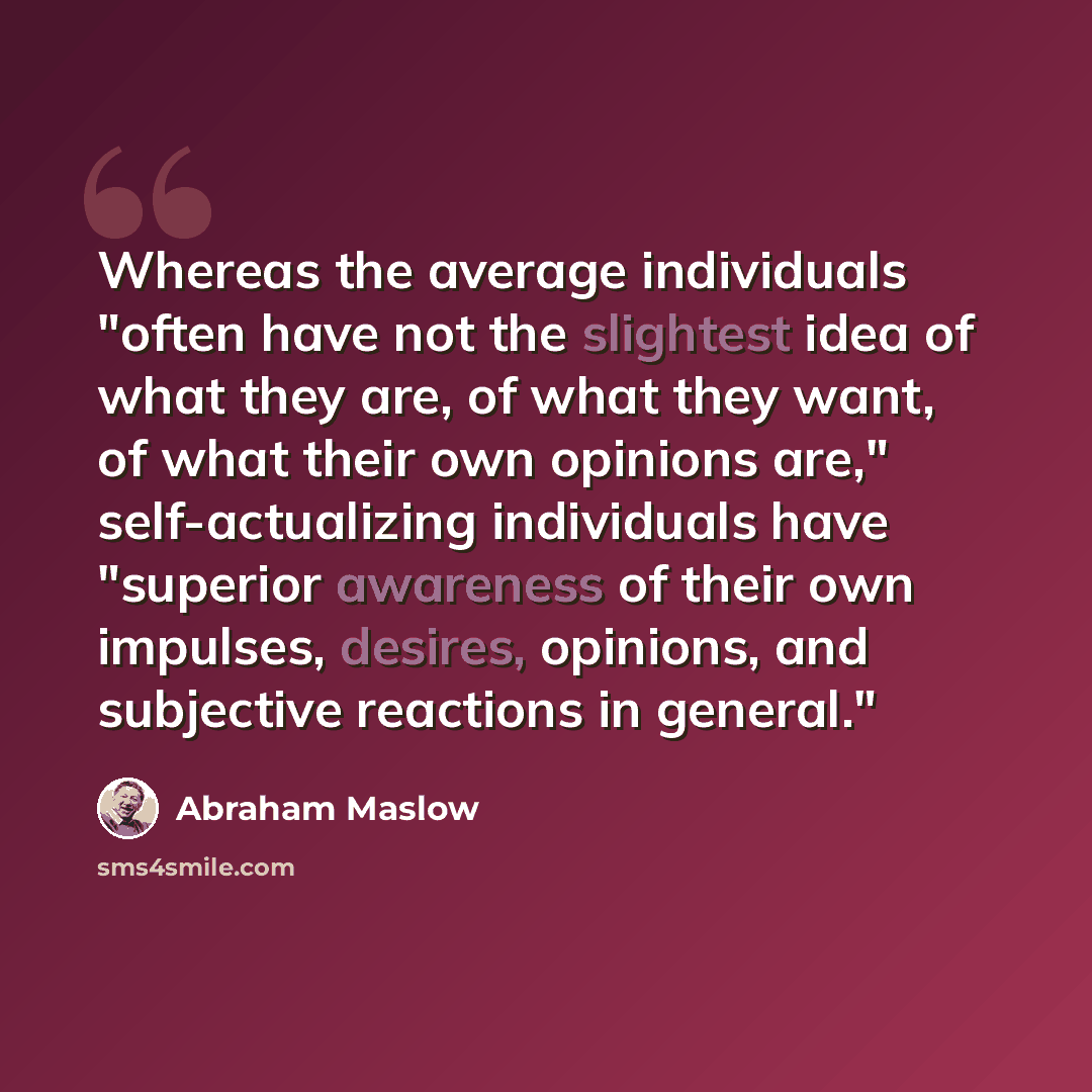 “Whereas the average individuals "often have not the slightest idea of what they are, of what they want, of what their own opinions are," self-actualizing individuals have "superior awareness of their own impulses, desires, opinions, and subjective reactions in general."” quote by Abraham Maslow