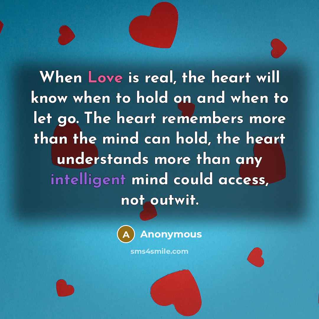 “When Love is real, the heart will know when to hold on and when to let go. The heart remembers more than the mind can hold, the heart understands more than any intelligent mind could access, not outwit.” quote by Anonymous