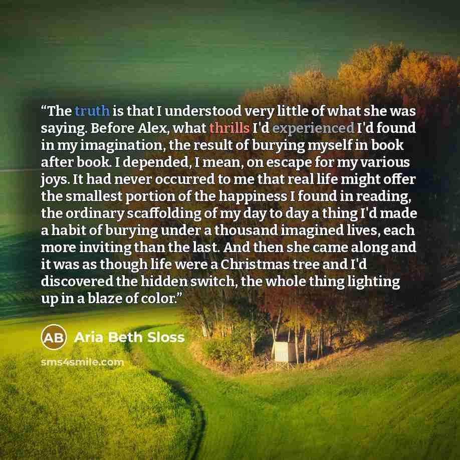 “The truth is that I understood very little of what she was saying. Before Alex, what thrills I'd experienced I'd found in my imagination, the result of burying myself in book after book. I depended, I mean, on escape for my various joys. It had never occurred to me that real life might offer the…” quote by Aria Beth Sloss