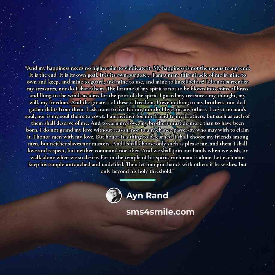“And my happiness needs no higher aim to vindicate it. My happiness is not the means to any end. It is the end. It is its own goal. It is its own purpose... I am a man. this miracle of me is mine to own and keep, and mine to guard, and mine to use, and mine to kneel before! I do not surrender my…” quote by Ayn Rand