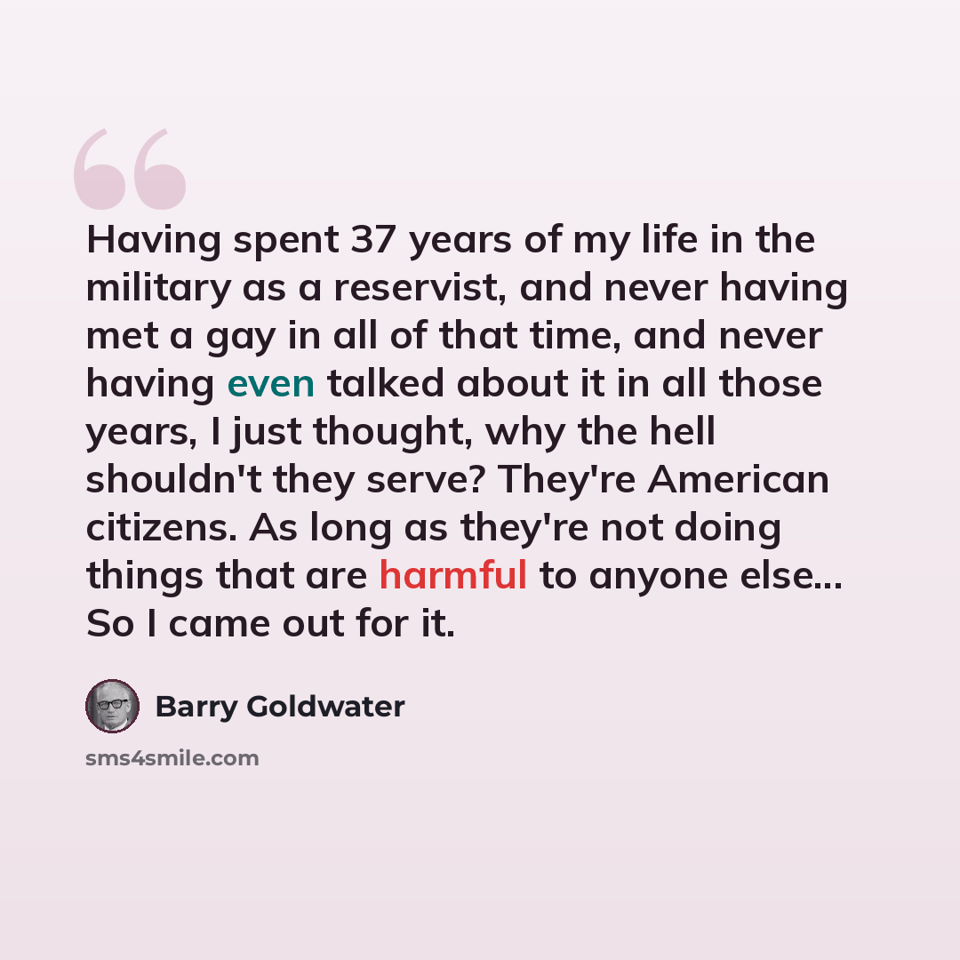 “Having spent 37 years of my life in the military as a reservist, and never having met a gay in all of that time, and never having even talked about it in all those years, I just thought, why the hell shouldn't they serve? They're American citizens. As long as they're not doing things that are…” quote by Barry Goldwater