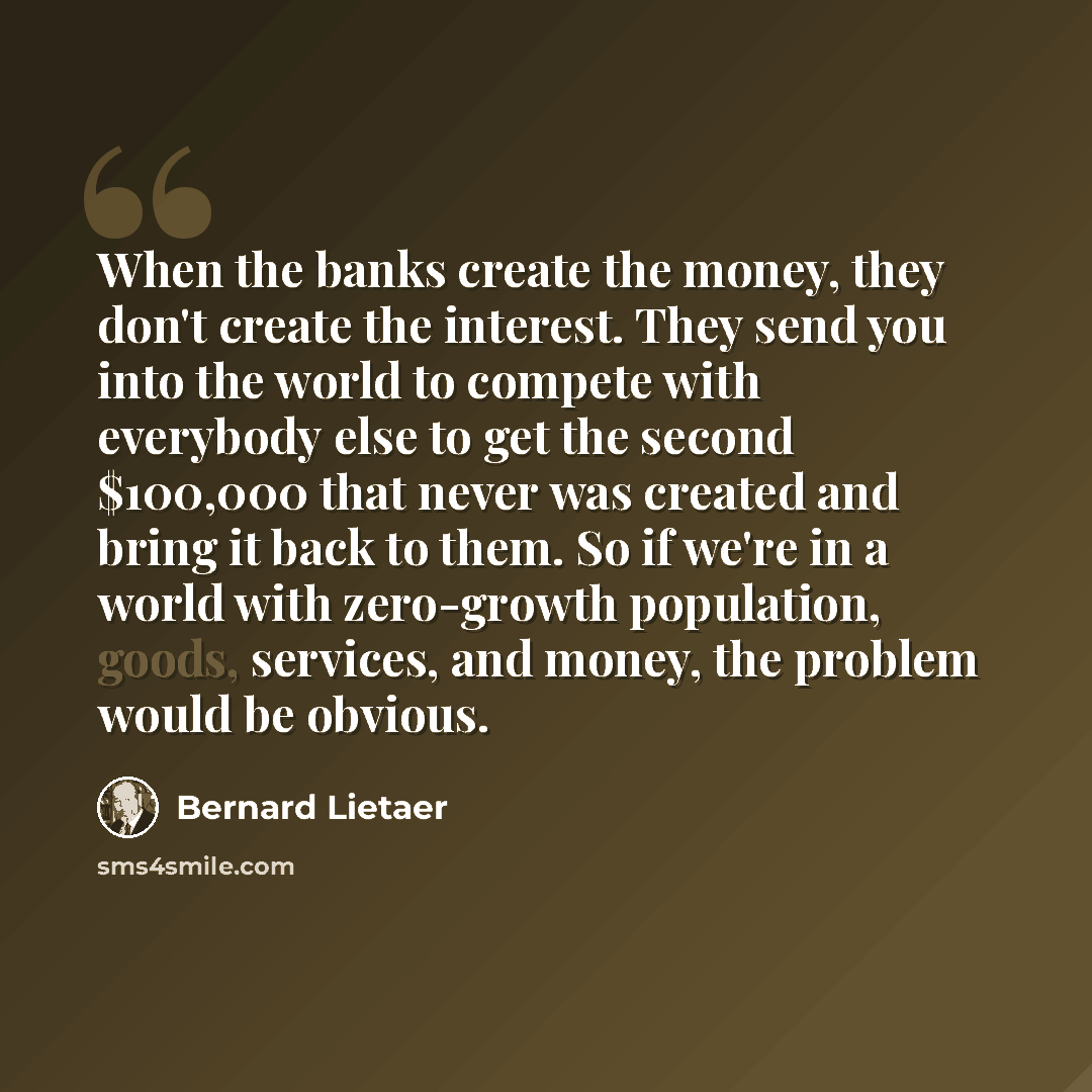 “When the banks create the money, they don't create the interest. They send you into the world to compete with everybody else to get the second $100,000 that never was created and bring it back to them. So if we're in a world with zero-growth population, goods, services, and money, the problem…” quote by Bernard Lietaer
