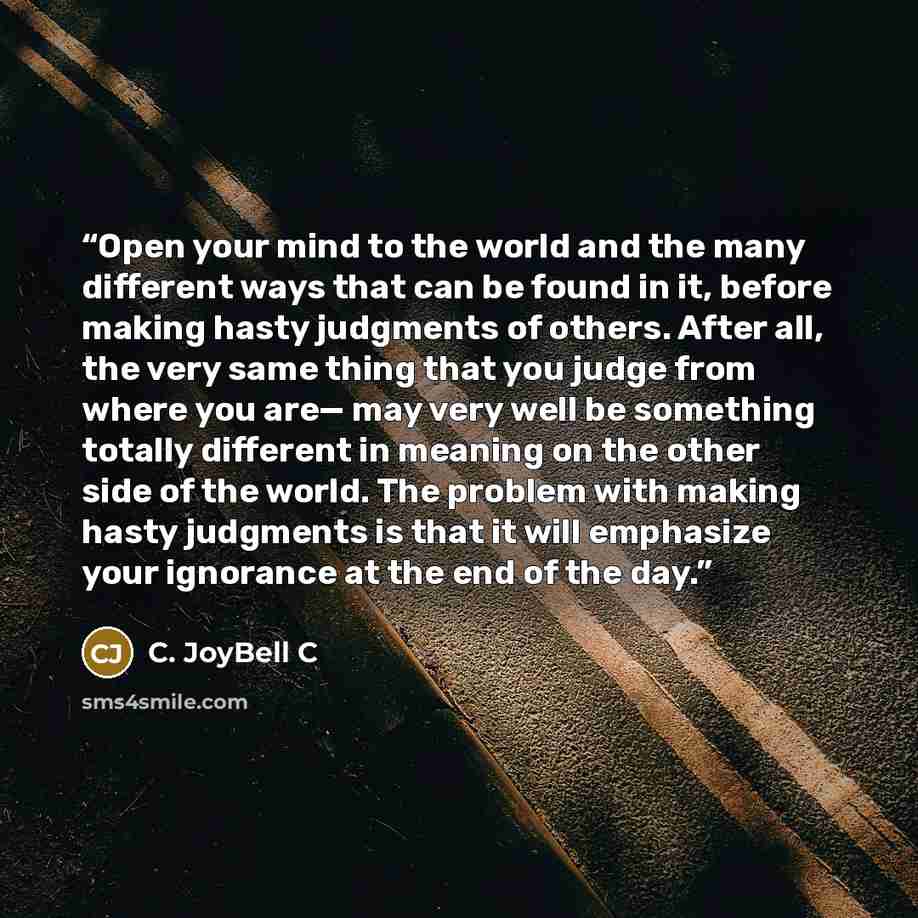 “Open your mind to the world and the many different ways that can be found in it, before making hasty judgments of others. After all, the very same thing that you judge from where you are— may very well be something totally different in meaning on the other side of the world. The problem with…” quote by C. JoyBell C