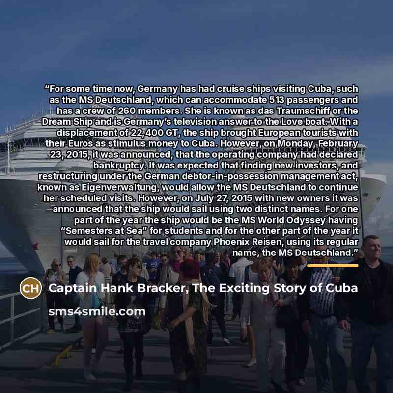 “For some time now, Germany has had cruise ships visiting Cuba, such as the MS Deutschland, which can accommodate 513 passengers and has a crew of 260 members. She is known as das Traumschiff or the Dream Ship and is Germany’s television answer to the Love boat. With a displacement of 22,400 GT…” quote by Captain Hank Bracker, The Exciting Story of Cuba