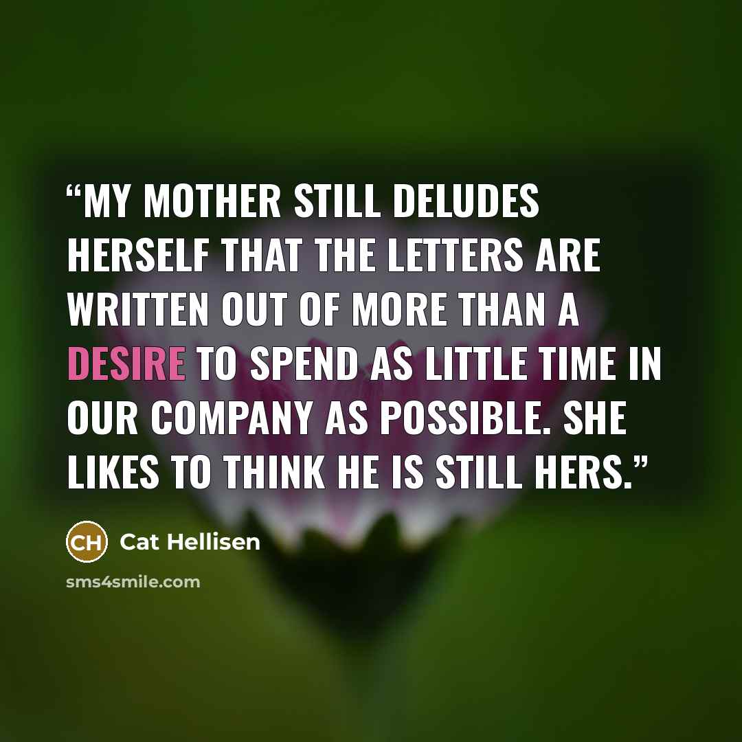 “My mother still deludes herself that the letters are written out of more than a desire to spend as little time in our company as possible. She likes to think he is still hers.” quote by Cat Hellisen