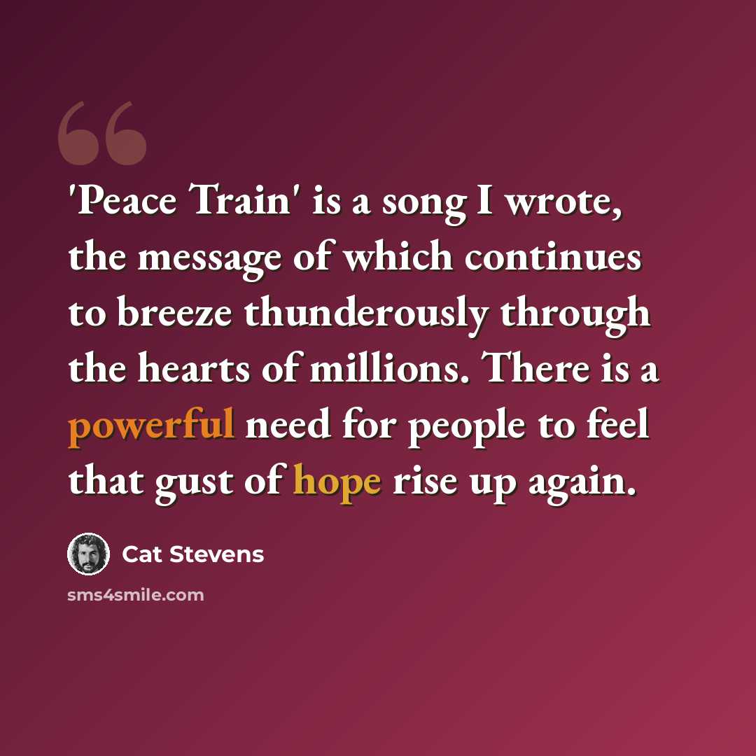 “'Peace Train' is a song I wrote, the message of which continues to breeze thunderously through the hearts of millions. There is a powerful need for people to feel that gust of hope rise up again.” quote by Cat Stevens