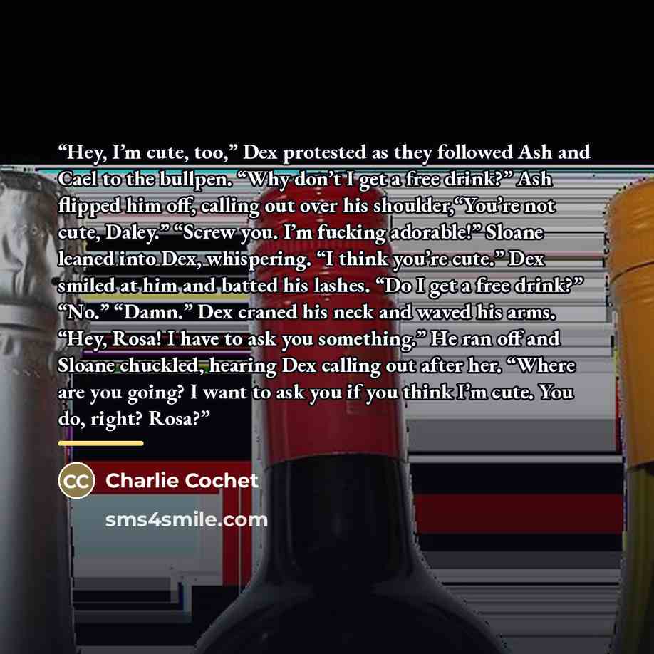 “Hey, I’m cute, too,” Dex protested as they followed Ash and Cael to the bullpen. “Why don’t I get a free drink?” Ash flipped him off, calling out over his shoulder,“You’re not cute, Daley.” “Screw you. I’m fucking adorable!” Sloane leaned into Dex, whispering. “I think you’re cute.” Dex smiled at…” quote by Charlie Cochet