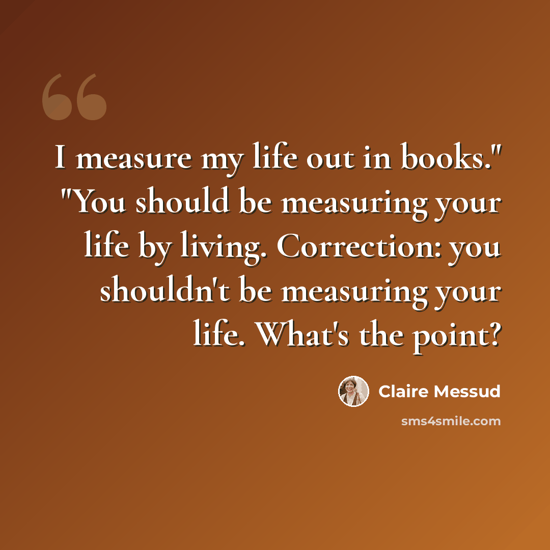 “I measure my life out in books." "You should be measuring your life by living. Correction: you shouldn't be measuring your life. What's the point?” quote by Claire Messud