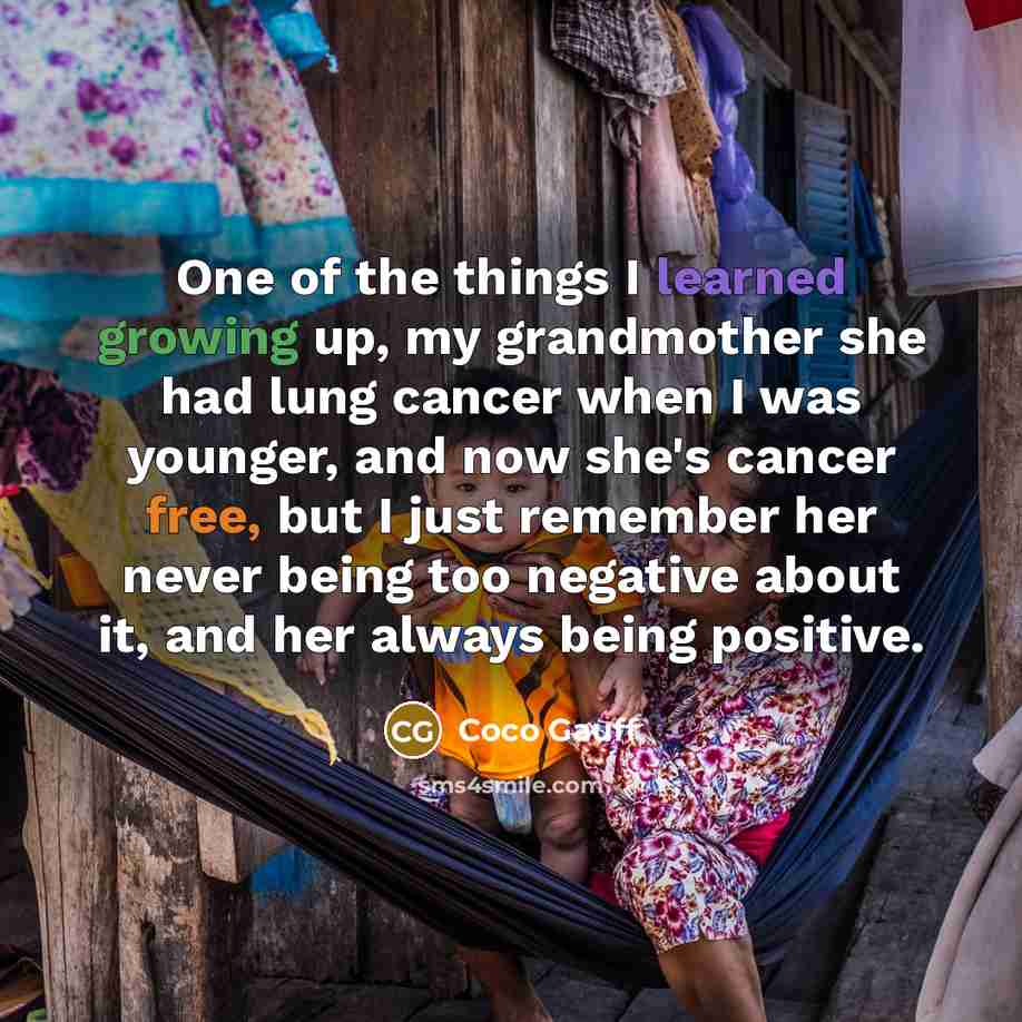 “One of the things I learned growing up, my grandmother she had lung cancer when I was younger, and now she's cancer free, but I just remember her never being too negative about it, and her always being positive.” quote by Coco Gauff