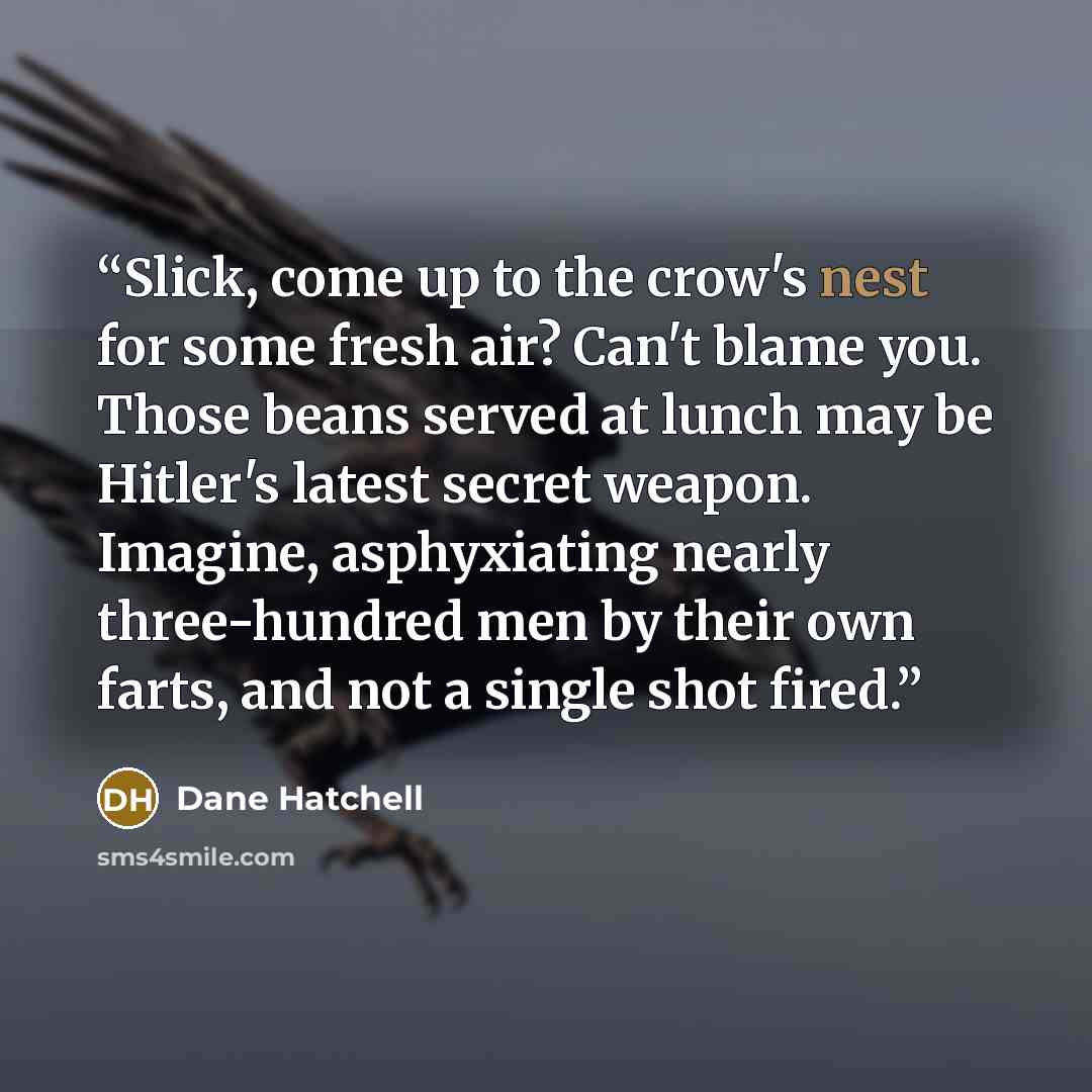 “Slick, come up to the crow's nest for some fresh air? Can't blame you. Those beans served at lunch may be Hitler's latest secret weapon. Imagine, asphyxiating nearly three-hundred men by their own farts, and not a single shot fired.” quote by Dane Hatchell