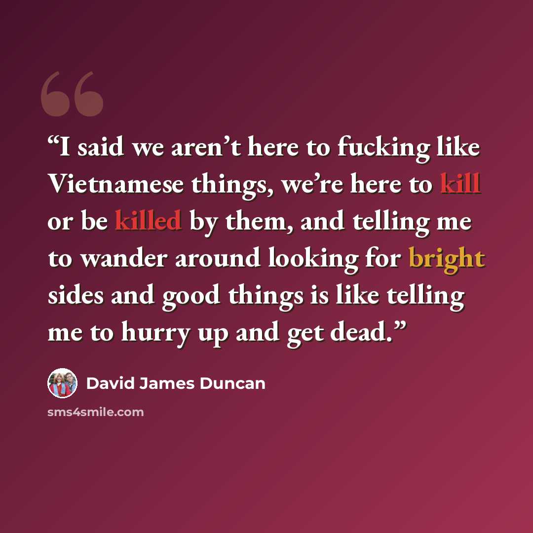 “I said we aren’t here to fucking like Vietnamese things, we’re here to kill or be killed by them, and telling me to wander around looking for bright sides and good things is like telling me to hurry up and get dead.” quote by David James Duncan