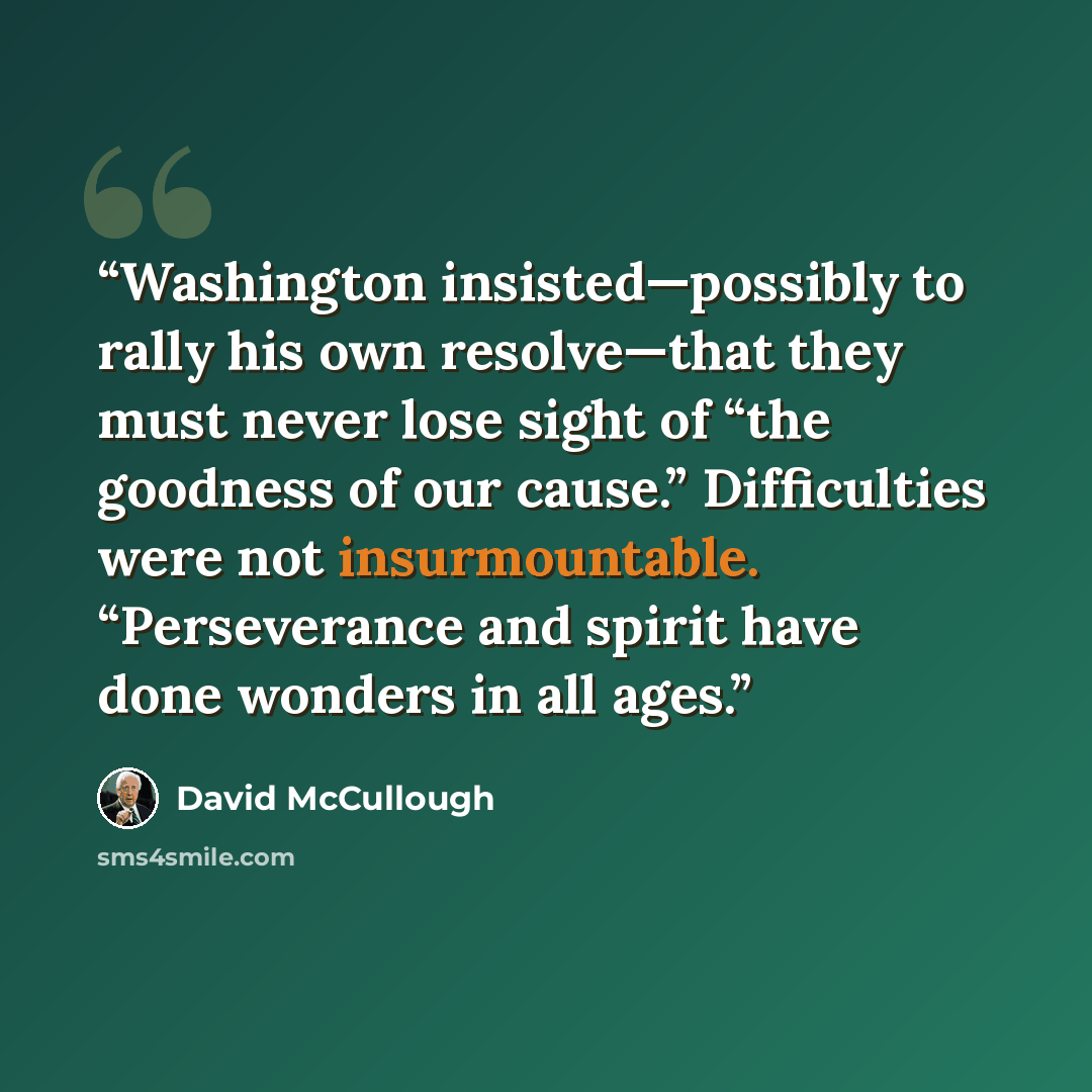 “Washington insisted—possibly to rally his own resolve—that they must never lose sight of “the goodness of our cause.” Difficulties were not insurmountable. “Perseverance and spirit have done wonders in all ages.” quote by David McCullough