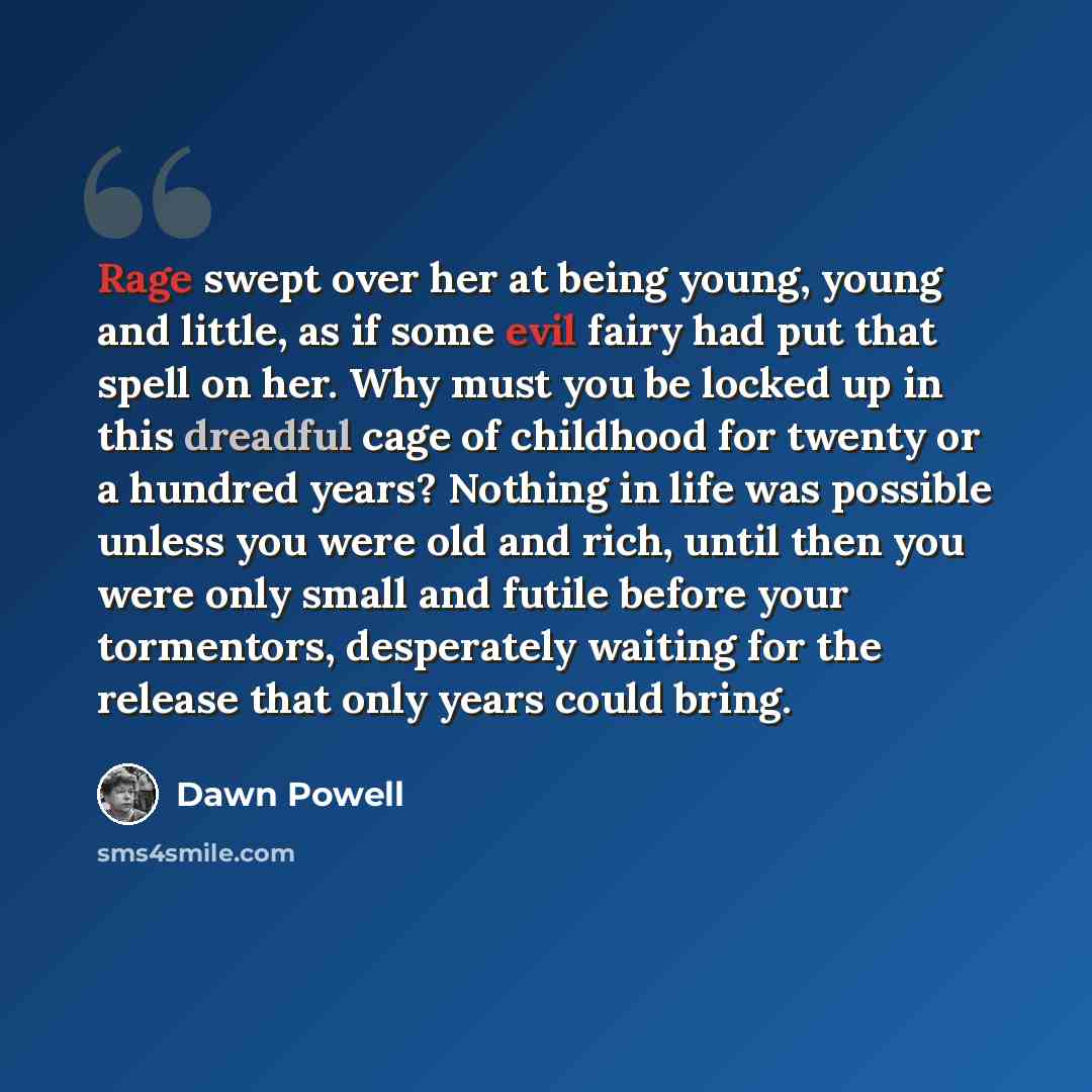 “Rage swept over her at being young, young and little, as if some evil fairy had put that spell on her. Why must you be locked up in this dreadful cage of childhood for twenty or a hundred years? Nothing in life was possible unless you were old and rich, until then you were only small and futile…” quote by Dawn Powell
