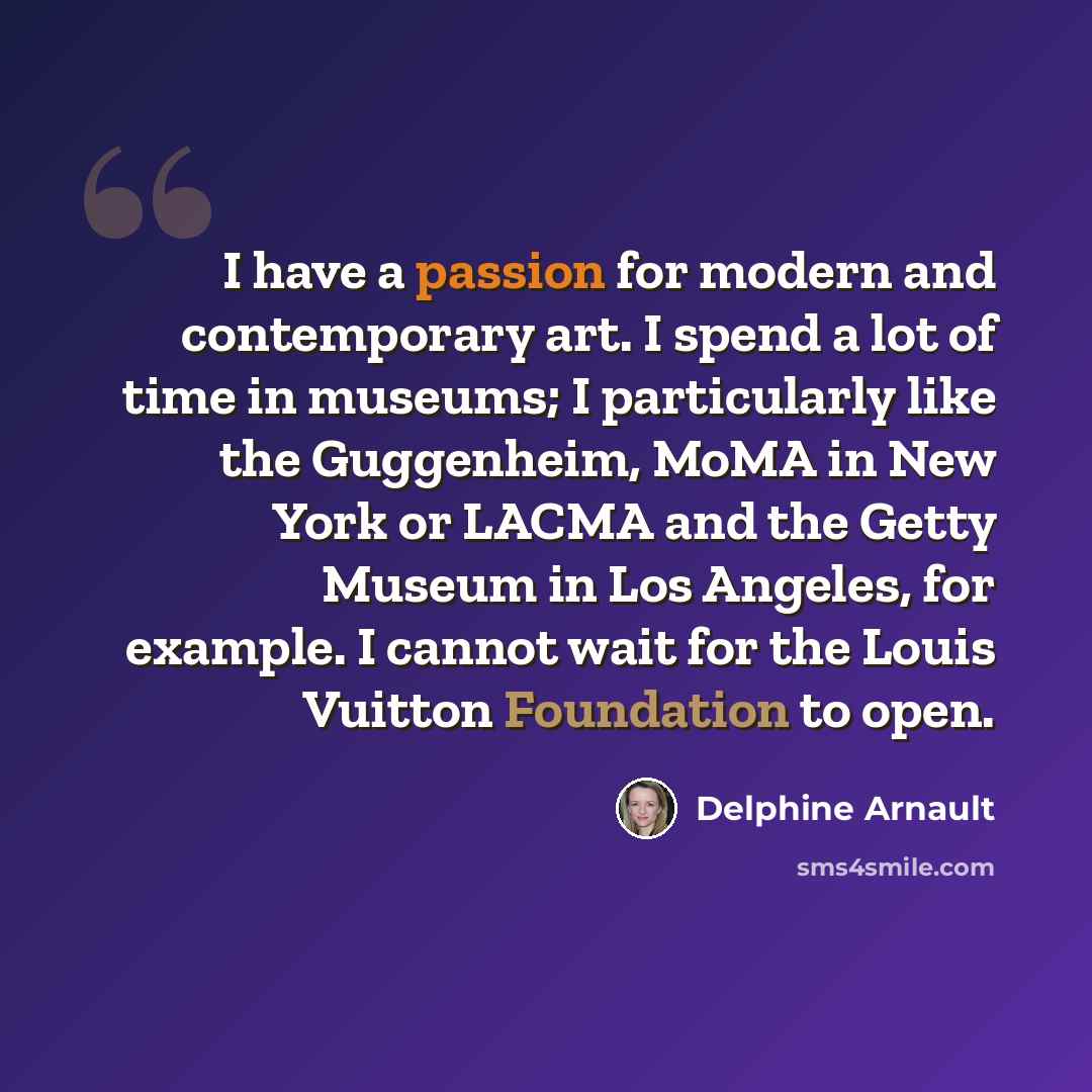 “I have a passion for modern and contemporary art. I spend a lot of time in museums; I particularly like the Guggenheim, MoMA in New York or LACMA and the Getty Museum in Los Angeles, for example. I cannot wait for the Louis Vuitton Foundation to open.” quote by Delphine Arnault