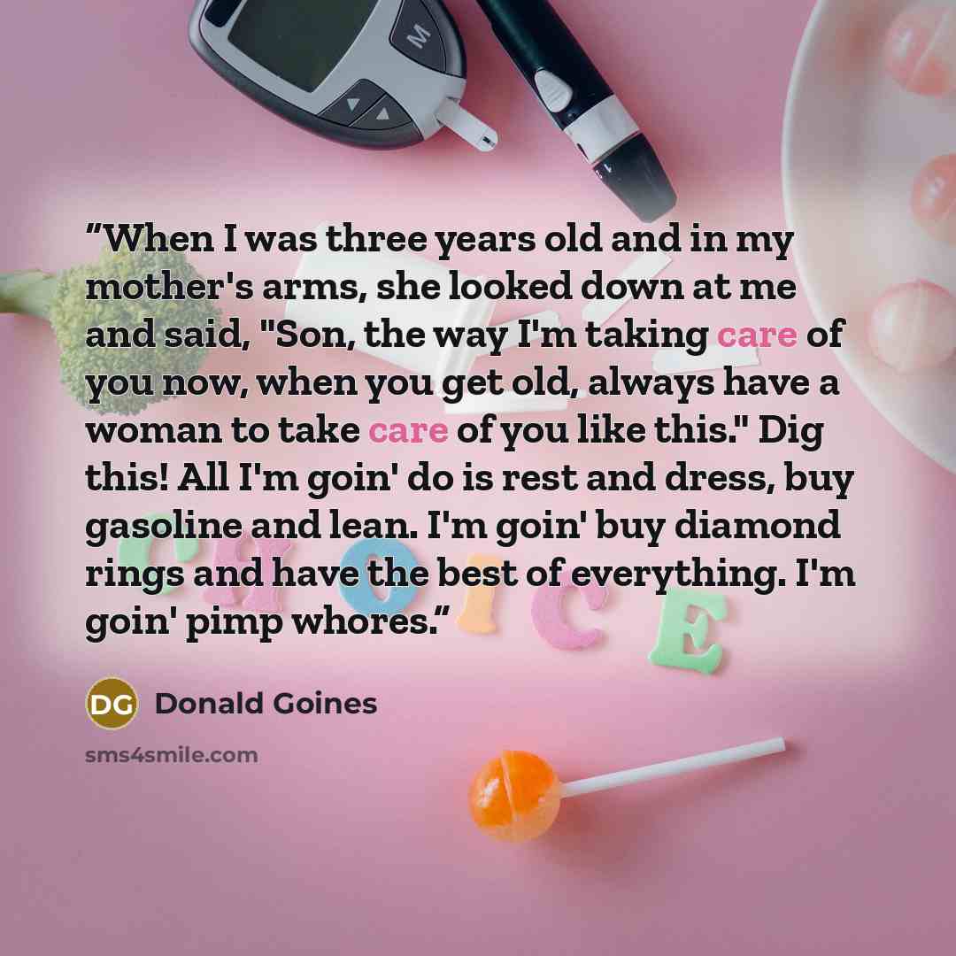 “When I was three years old and in my mother's arms, she looked down at me and said, "Son, the way I'm taking care of you now, when you get old, always have a woman to take care of you like this." Dig this! All I'm goin' do is rest and dress, buy gasoline and lean. I'm goin' buy diamond rings and…” quote by Donald Goines