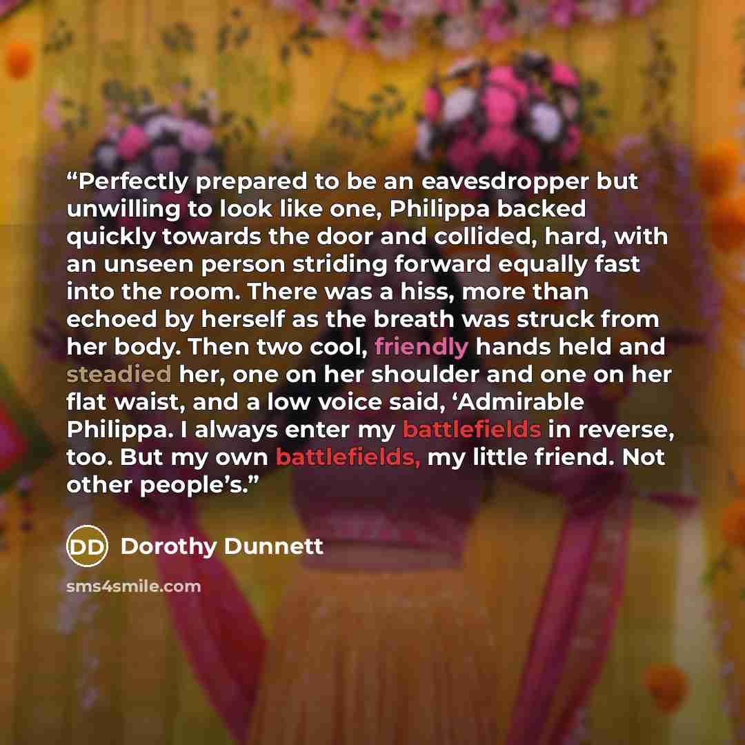 “Perfectly prepared to be an eavesdropper but unwilling to look like one, Philippa backed quickly towards the door and collided, hard, with an unseen person striding forward equally fast into the room. There was a hiss, more than echoed by herself as the breath was struck from her body. Then two…” quote by Dorothy Dunnett