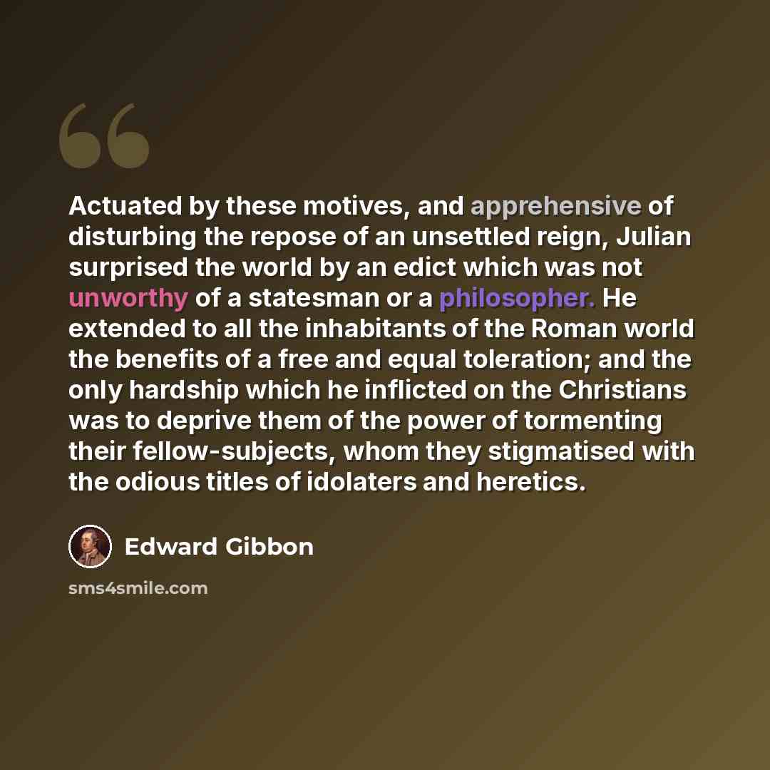 “Actuated by these motives, and apprehensive of disturbing the repose of an unsettled reign, Julian surprised the world by an edict which was not unworthy of a statesman or a philosopher. He extended to all the inhabitants of the Roman world the benefits of a free and equal toleration; and the only…” quote by Edward Gibbon
