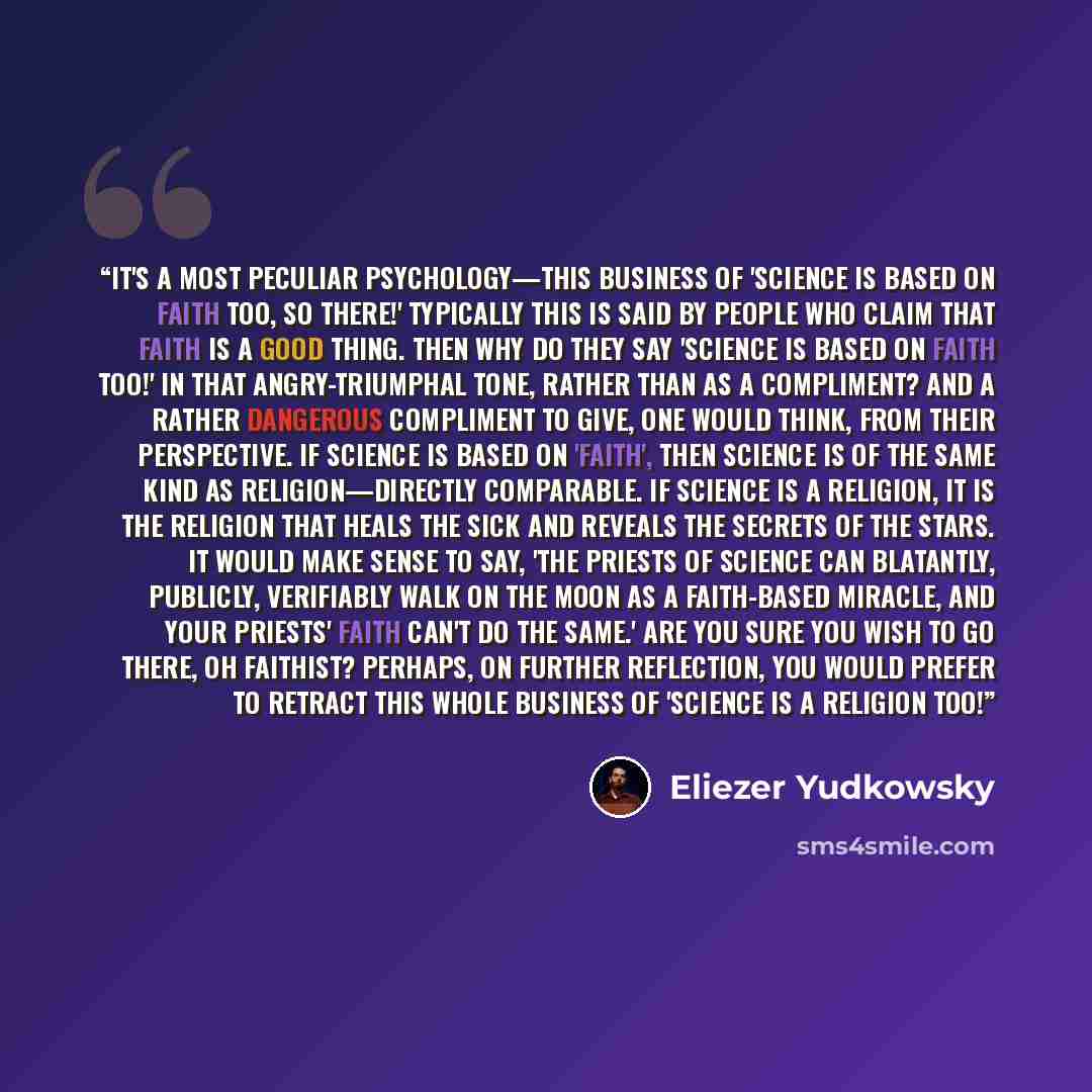 “It's a most peculiar psychology—this business of 'Science is based on faith too, so there!' Typically this is said by people who claim that faith is a good thing. Then why do they say 'Science is based on faith too!' in that angry-triumphal tone, rather than as a compliment? And a rather dangerous…” quote by Eliezer Yudkowsky