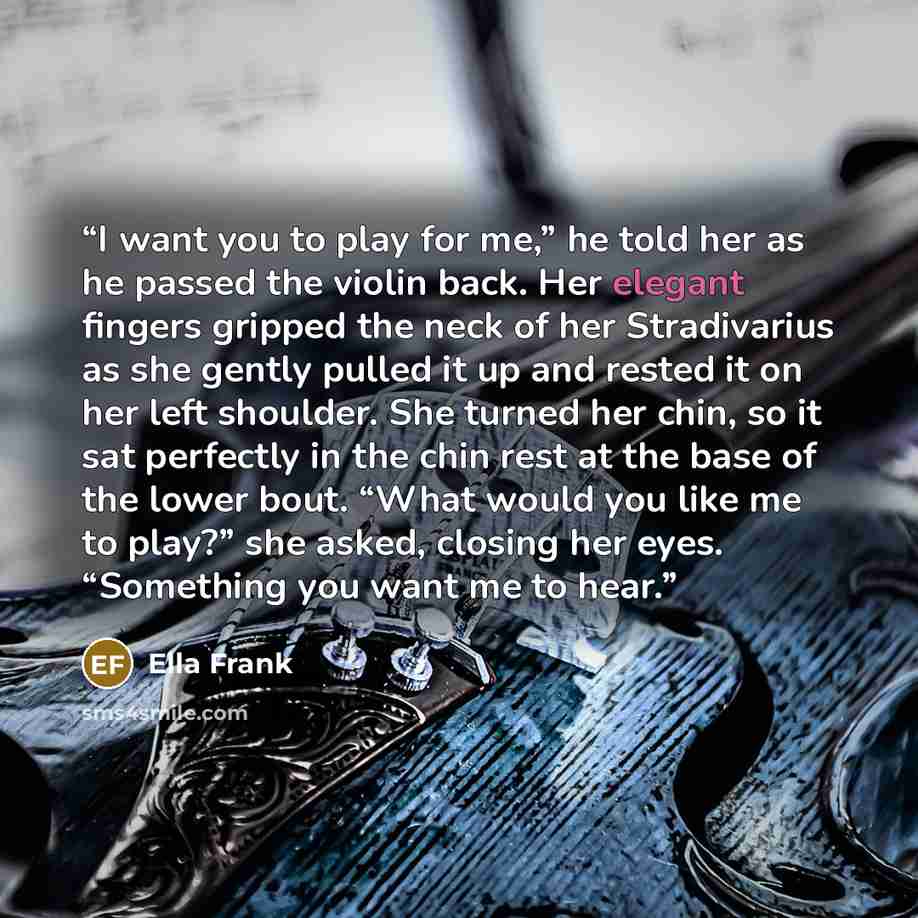 “I want you to play for me,” he told her as he passed the violin back. Her elegant fingers gripped the neck of her Stradivarius as she gently pulled it up and rested it on her left shoulder. She turned her chin, so it sat perfectly in the chin rest at the base of the lower bout. “What would you…” quote by Ella Frank