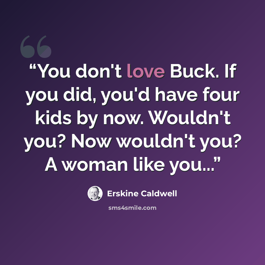“You don't love Buck. If you did, you'd have four kids by now. Wouldn't you? Now wouldn't you? A woman like you...” quote by Erskine Caldwell