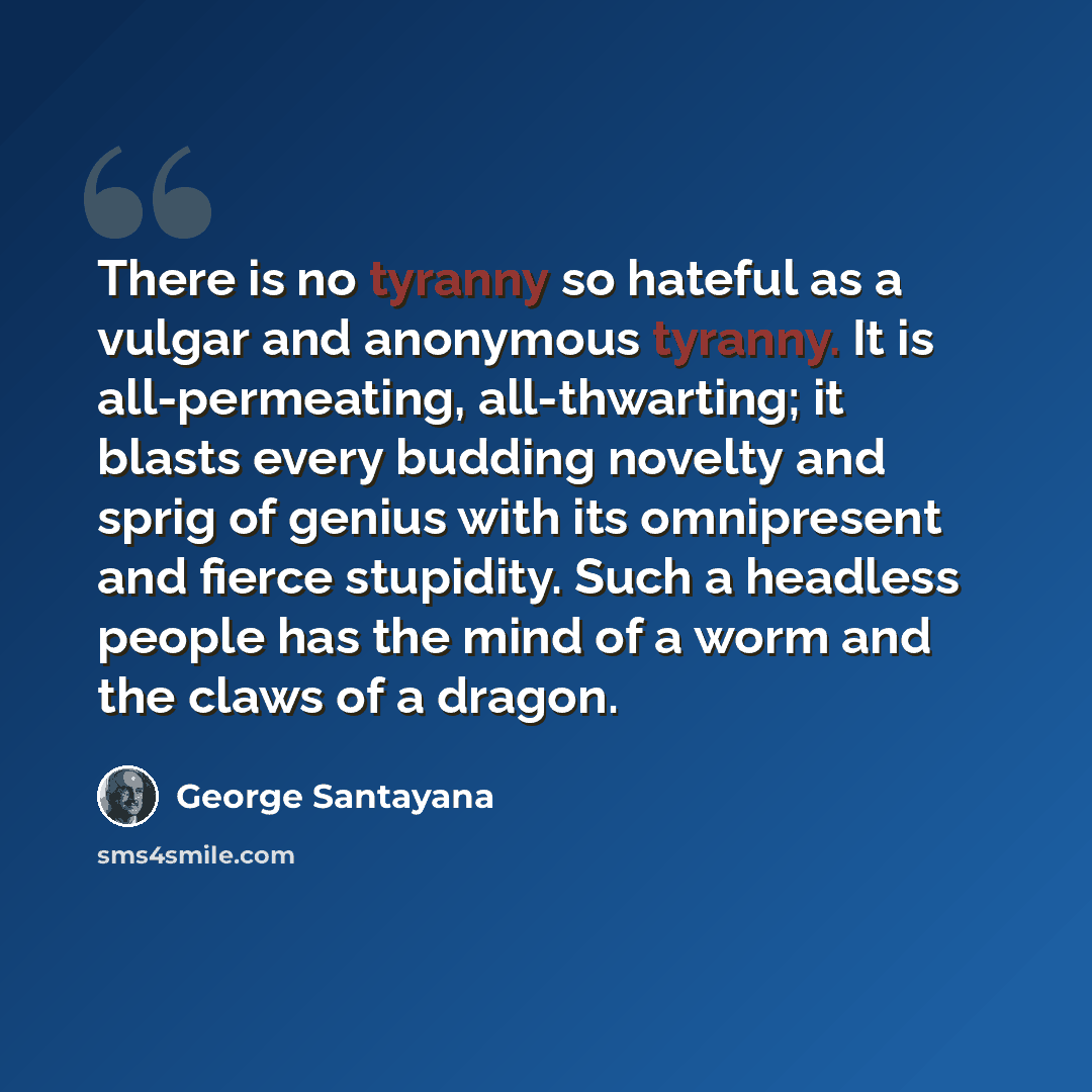 “There is no tyranny so hateful as a vulgar and anonymous tyranny. It is all-permeating, all-thwarting; it blasts every budding novelty and sprig of genius with its omnipresent and fierce stupidity. Such a headless people has the mind of a worm and the claws of a dragon.” quote by George Santayana