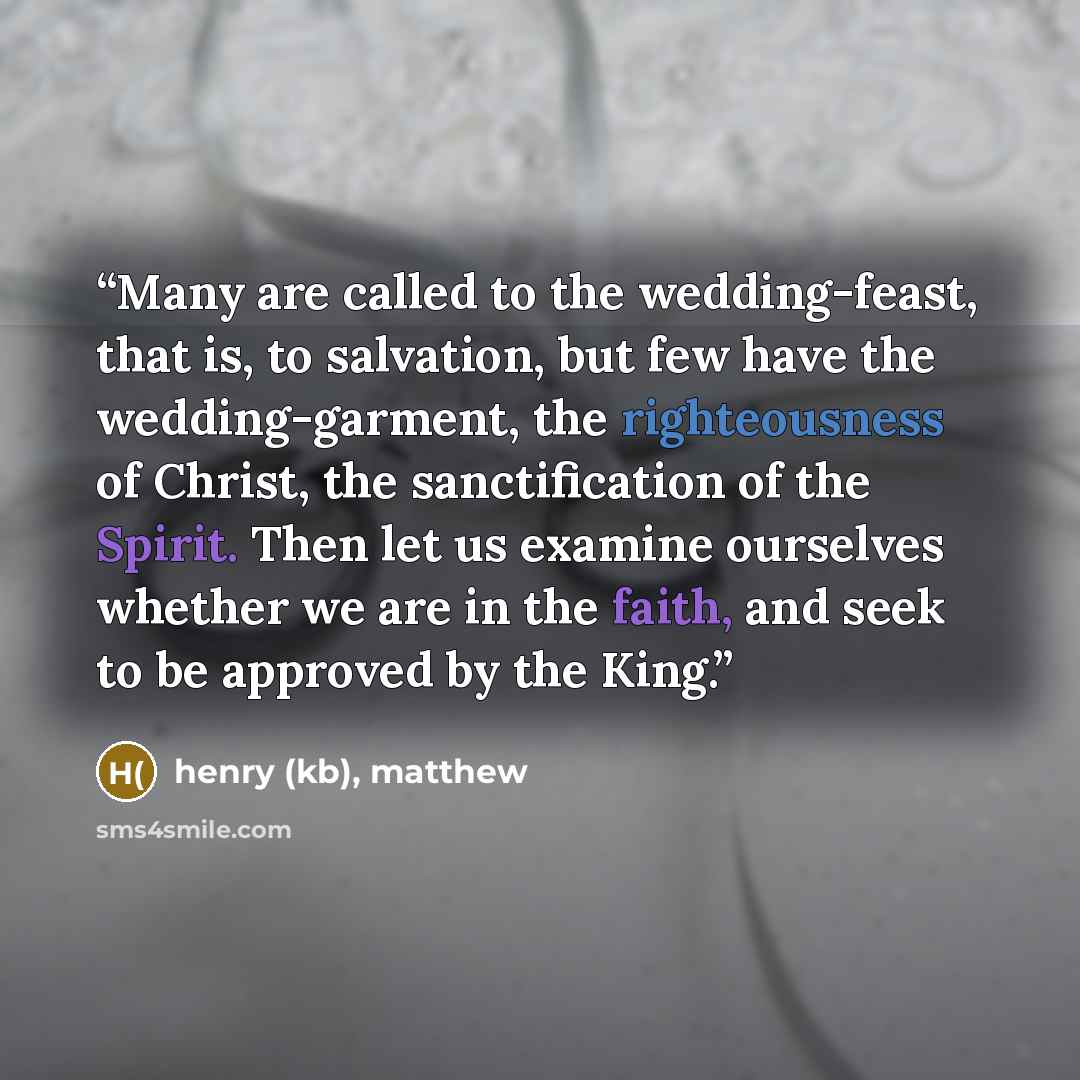 “Many are called to the wedding-feast, that is, to salvation, but few have the wedding-garment, the righteousness of Christ, the sanctification of the Spirit. Then let us examine ourselves whether we are in the faith, and seek to be approved by the King.” quote by henry (kb), matthew