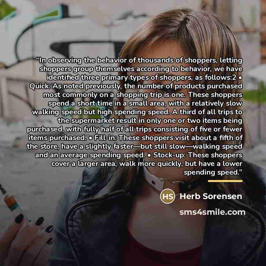 “In observing the behavior of thousands of shoppers, letting shoppers group themselves according to behavior, we have identified three primary types of shoppers, as follows:2 • Quick: As noted previously, the number of products purchased most commonly on a shopping trip is one. These shoppers spend…” quote by Herb Sorensen