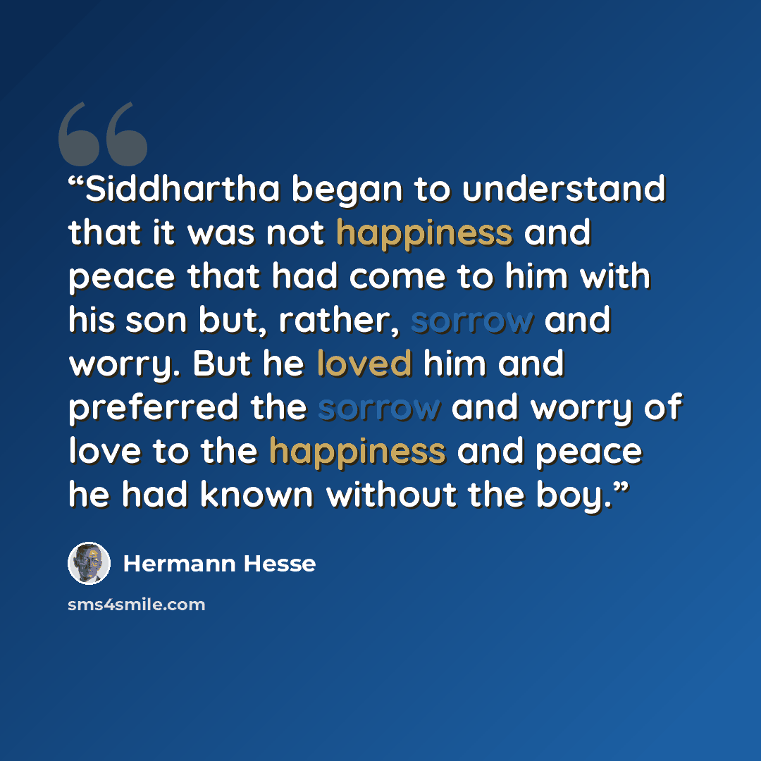“Siddhartha began to understand that it was not happiness and peace that had come to him with his son but, rather, sorrow and worry. But he loved him and preferred the sorrow and worry of love to the happiness and peace he had known without the boy.” quote by Hermann Hesse