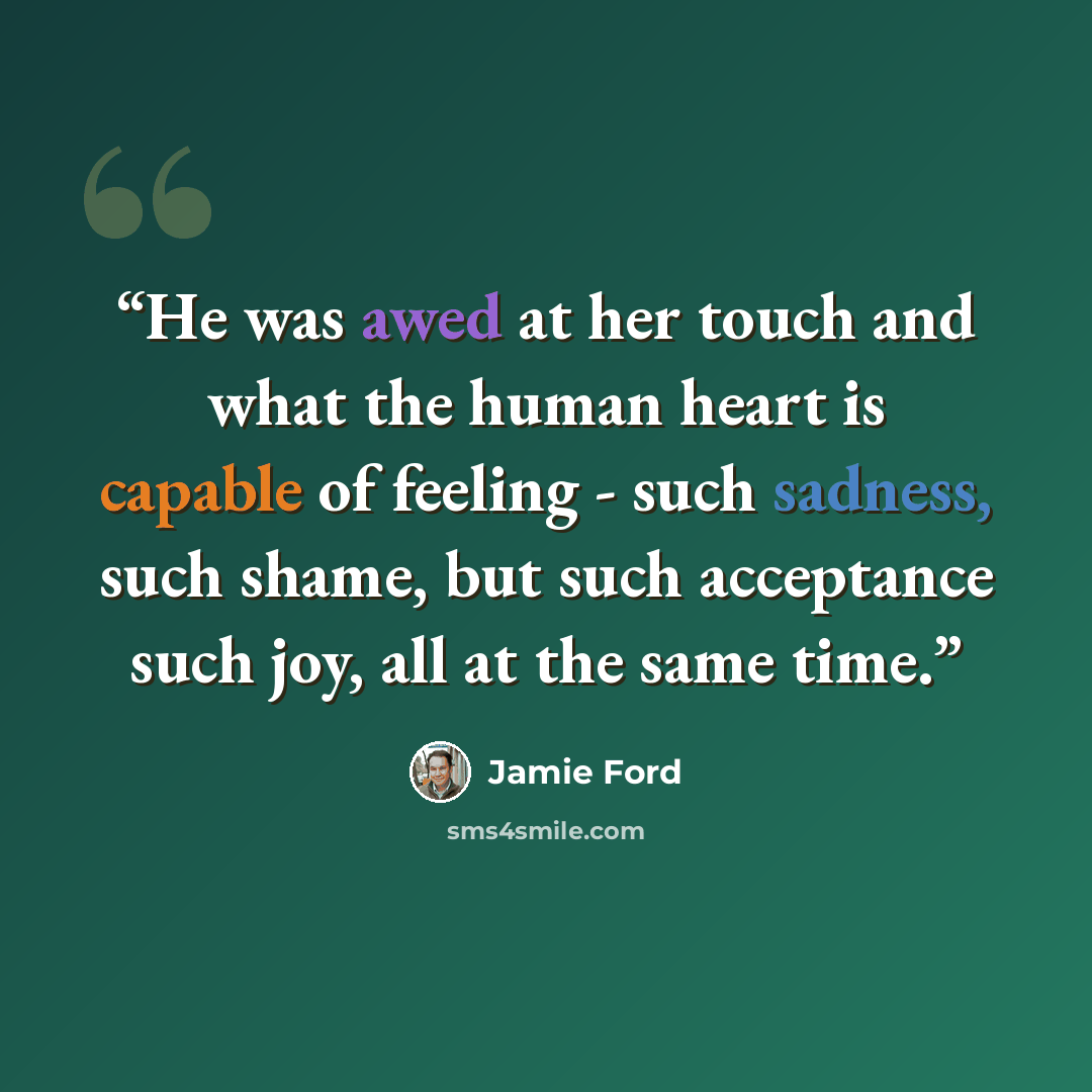 “He was awed at her touch and what the human heart is capable of feeling - such sadness, such shame, but such acceptance such joy, all at the same time.” quote by Jamie Ford