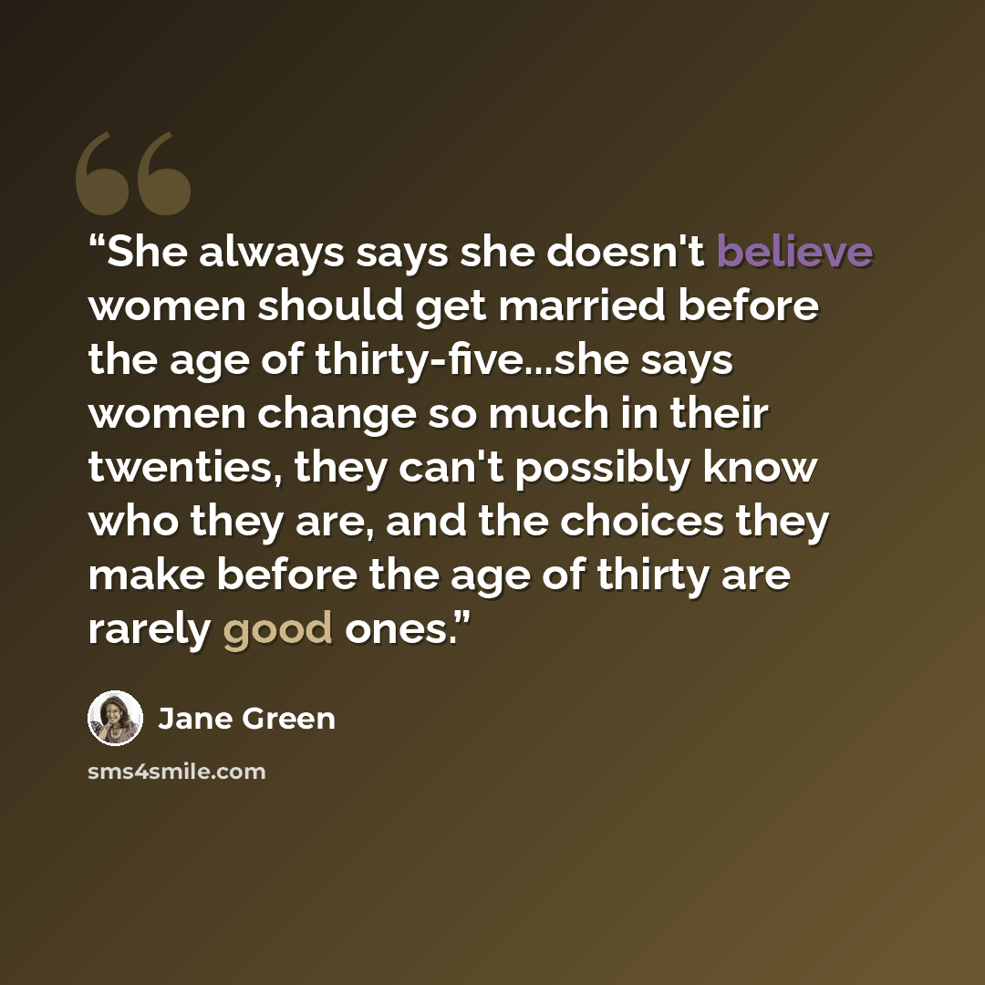 “She always says she doesn't believe women should get married before the age of thirty-five...she says women change so much in their twenties, they can't possibly know who they are, and the choices they make before the age of thirty are rarely good ones.” quote by Jane Green